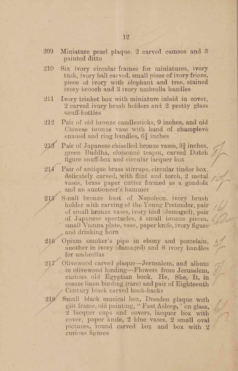 209 210 215 12 painted ditto tusk, ivory ball carved, small piece of ivory frieze, piece of ivory with elephant and tree, stained ivory brooch and 3 ivory umbrella handles Ivory trinket box with miniature inlaid in cover, 2 carved ivory brush holders and 2 pretty glass snuff-bottles Pair of old bronze candlesticks, 9 inches, and old Chinese bronze vase with band of champleve enamel and ring handles, 6% inches Pair of Japanese chiselled bronze vases, 8? inches, delicately. carved, with flint and torch, 2 metal Small bronze bust of Napoleon, ivory brush holder with carving of the Young Pretender, pair y Century black carved book-backs gilt frame, ola painting, ‘* Fast Asleep,’ on glass, cover, paper knife, 2 blue: vases, 2 small oval pictures, round carved box and box with 2. curious figures