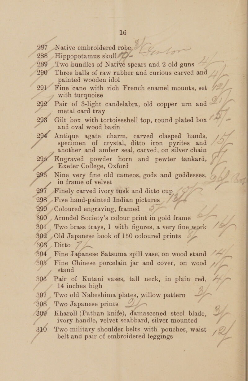 a, 287 Native embroidered robe, 288 Hippopotamus skull #2- 289 Two bundles of Native spears and 2 old guns 290 ‘Three balls of raw rubber and curious carved and _ painted wooden idol ey 291 Fine cane with rich French enamel mounts, set “~~~ » with turquoise 299° Pair of 3- light candelabra, old copper urn and a F metal card tray fe 293° Gilt box with tortoiseshell top, round plated box “ AP / oe : and oval wood basin | 2 Antique agate charm, carved clasped hands, /.~* fo specimen of crystal, ditto iron pyrites and / ~ +. i another and amber seal, carved, on silver chain _/'y 299 Engraved powder horn and pewter tankard, y, Exeter College, Oxford I a Nine very fine old cameos, gods and goddesses, '» . / / in frame of velvet — oof Finely carved ivory tusk and ditto cup, , 298 .Five hand-painted Indian pictures (bf; 999 - Coloured engraving, framed ( 300 . Arundel Society’s colour print in gold frame 301 , Two brass trays, 1 with figures, a very fine work 302 ,Old Japanese book of 150 coloured prints &lt;j / 303. Ditto Lp ay j | 304 Fine Japanese Satsuma spill vase, on wood stand ““ __ 305 Fine Chinese porcelain jar and cover, on wood 4//_. y stand f 306 Pair of Kutani vases, tall neck, in plain red, PLP ' 14 inches high 307 , Two old Nabeshima gee wie willow pattern Y 308 ‘T'wo Japanese prints _“/ 4 Be 309 Kharoll (Pathan knife), damascened steel blade, ~4- f ivory handle, velvet scabbard, silver mounted FES 310 Two military shoulder belts with pouches, waist / 2) / é belt and pair of embroidered leggings y= 7 | Pa rd 7 / Of) f Og,