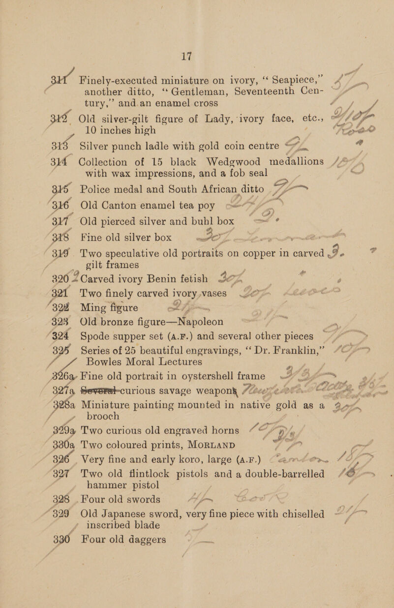 su Finely-executed miniature on ivory, ‘‘ Seapiece,” 4 another ditto, ‘‘Gentleman, Seventeenth Cen- — tury,’ and.an enamel cross Ry ¥ 315 Old silver-gilt figure of Lady, ‘ivory rsioe, oie: 5 wih a | 10 inches high OVeity' oO 31h Silver punch ladle with gold coin centre S fam id 314 Collection of 15 black Wedgwood medallions Ly | with wax impressions, and a fob seal &amp; me: 315 Police medal and South African, ditto laa 316 Old Canton enamel tea poy &lt;*&gt; 317 Old pierced silver and buhl box egy 318 Fine old silver box OZ a ta 319 . Two speculative old portraits on copper in carved 3 e Lf _ gilt frames 320 2 Carved i ivory Benin fetish 3c; 7 : ries 32 Two finely carved i ey wases | “328 Ming figure yl j 323 Old bronze oe Se e “324 Spode supper set (A.F.) and several other pieces 825 Series of 25 beautiful engravings, ‘‘ Dr. Franklin,” / Bowles Moral Lectures ees 26a Fine old portrait in oystershell frame “Zz Cr Eee A a, Sevorat-curious savage weaponk ¢ flee OPS. oes, LAs 328a Miniature painting mounted in cae gold as a re Ph sa brooch ; hal ake 329a, Two curious old engraved horns a orp A - 330a Two coloured prints, MoRLAND ie, Z ’ or 396 Very fine and early koro, large (a.F.) (semorn SOD a 7 327 Two old flintlock pete and a toahlee eae tied AE om hammer pistol é 328 . Four old swords: Abfen 829 Old Japanese sword, very fine piece with chiselled ~ ’ (fom inscribed blade / 330, Four old daggers Wow