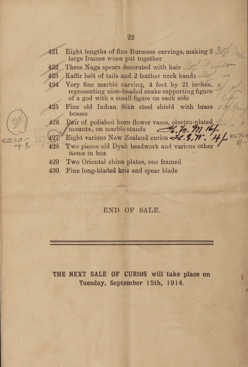 large frames when put together | 422 Three Naga spears decorated with hair ..@ een Ss “423. Kaffir belt of tails and 2 feather neck bands ~ &gt; ee 424 Very fine marble carving, 4 feet by 21 sciolie. a ec representing nine- -headed ‘snake supporting figure ~~ yt of a god with a sinall figure on each side t tee 425 Fine old Indian Sikh steel shield with brass 1 sg bosses 426 ir of polished horn flower vases, electro-plated mounts, on marble stands yy Ve. Gor Hight various New Zealand curios XY. ry WM. AA ie 23k 428 ‘Two pieces old Dyak beadwork and various other items in box 429 ‘T'wo Oriental china plates, one framed 430 Fine long-bladed kris and spear blade END OF SALE.  THE NEXT SALE OF CURIOS will take place on Tuesday, September 15th, 1914.