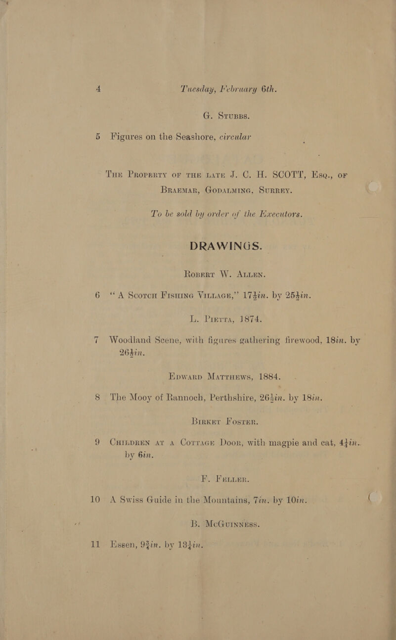 G. Srupss. ~ 10 11 BramMAR, GODALMING, SURREY. T’o be sold by order of the Executors. DRAWINGS. - t0BERT W. ALLEN. ‘A Scotcw Fisuine Vinuace,” 174i. by 254i. Ly. \PTBeTe, TB ie. Woodland Scene, with figures gathering firewood, 18in. by 2640. Eowarp Marruews, 1884. The Mooy of Rannoch, Perthshire, 264in. by 18in. Brrxer Fosrer. CHILDREN at A Corracr Door, with magpie and cat, 440. by 6in. F. Feuer. A Swiss Guide in the Mountains, Tin. by 10in. B. ‘McGuinness. Essen, 92tn. by 18d¢.