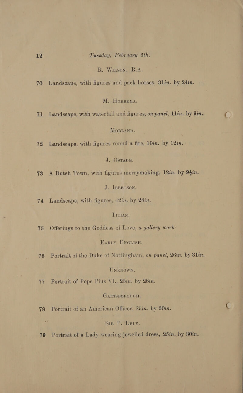 70 71 T2 73 T4 15 16 17 78 79 R. Wiuson, B.A. Landscape, with figures and pack horses, 3lin. by 24in. M. Hoppema. Landscape, with waterfall and figures, on panel, 1lin. by 9m.. 4 MorRUAND. Landscape, with figures round a fire, 10im. by 120n. J. Ostape. A Dutch Town, with figures merrymaking, 12in. by 94in. J. [pBErson. Landscape, with figures, 427. by 280. TITIAN. Offerings to the Goddess of Love, a gallery work: Karty ENGLISH. Portrait of the Duke of Nottingham, on panel, 26in. by 31in. UNKNOWN. Portrait of Pope Pius VI., 231. by 282n. GAINSBOROUGH. Portrait of an American Officer, 25in. by 380i. C Sir P. ebEty. Portrait of a Lady wearing jewelled dress, 25in. by 30in.