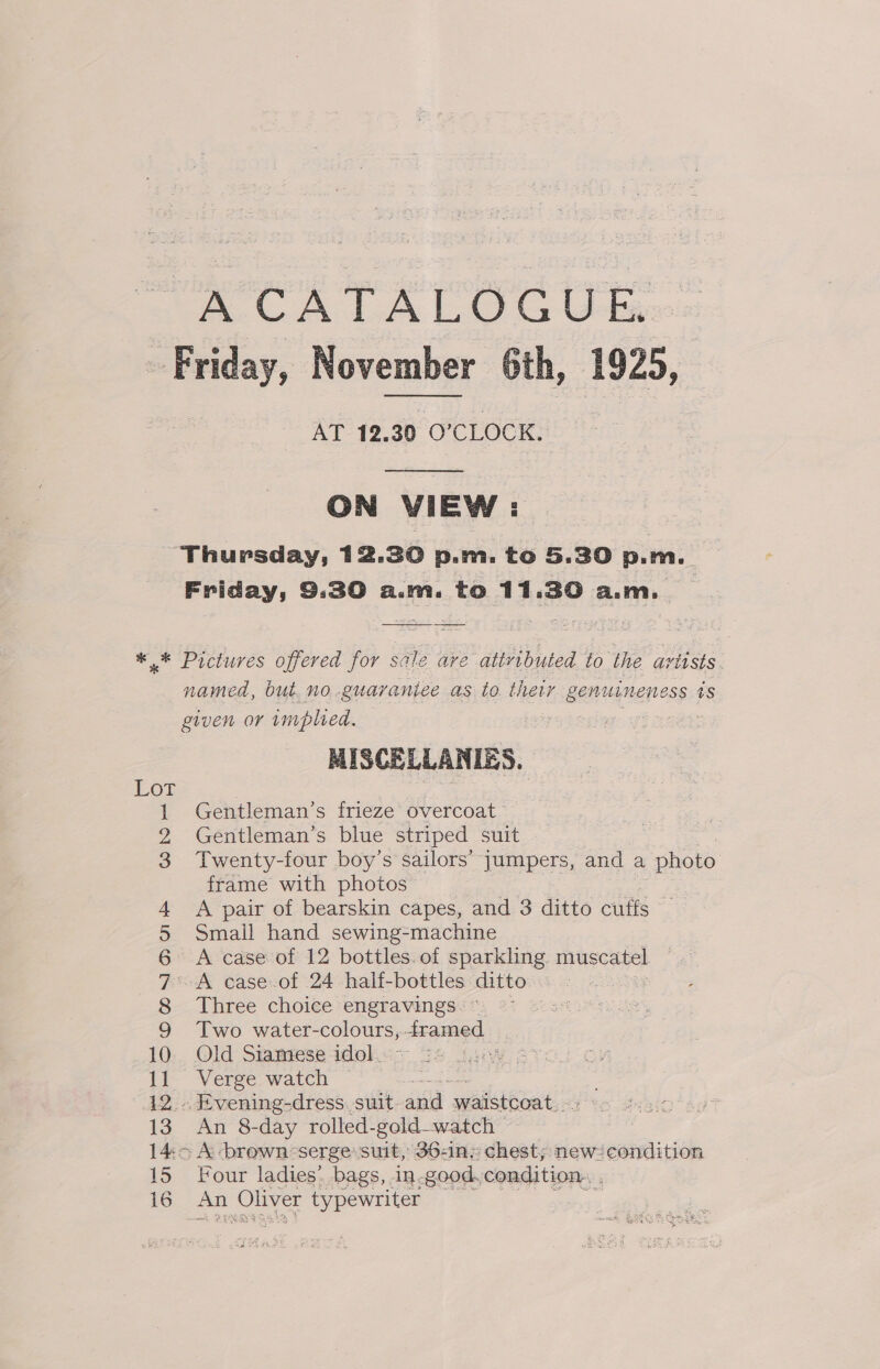 A CATALOGUE. Friday, November 6th, 1925, AT 12.30 O'CLOCK.   ON VIEW: Thursday, 12.30 p.m. to 5.30 p.m. Friday, 9.30 a.m. to 11.30 a.m, _ ** Pictures offered for scale ave attvibuted to the artists. named, but. no .guaraniee as to their i eae tS given or wmpled. ; : MISCELLANIES. Gentleman’s frieze overcoat Gentleman’s blue striped suit | Twenty-four boy’s sailors’ jumpers, and a photo frame with photos - A pair of bearskin capes, and 3 ditto cuffs Smail hand sewing-machine A case of 12 bottles. of sparkling muscatel A case of 24 half-bottles ditto “ Three choice engravings. Two water-colours, framed 10. Old Siamese idol.&lt;- 3: 11 Verge watch i. 12. Evening-dress. suit. and waistcoat. - 13 An 8-day rolled-gold-watch 14:&gt; A -brown&lt;serge: suit, 36-in. chest; new/condition 15 Four ladies: bags, -in. -good, condition. 16 oe Oliver typewriter i © WNID oe weg