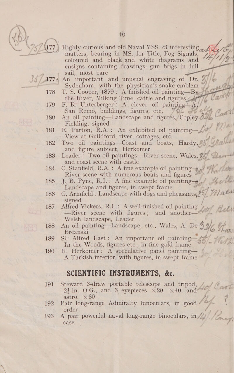 A) 192 193 TU  matters, bearing in MS. for Title, Fog Signals, : coloured and black and white diagrams and ia) U1 4 ensigns containing drawings, gun brigs in full sail, most rare     Sydenham, with the physician’s snake emblem “Se wee T. S. Cooper, 1879: A finished oil painting—By~ joo) the River, Milking Time, cattle and figures 24 / @ | Habe Unterberger : A clever oil painging &lt;p 4 | os San Remo, buildings, figures, etc. 7/94 of &amp; i t Co Lib An oil painting—Landscape and figures, Copley 32 &lt; Fielding, signed ASD We E. Parton, R.A.: An exhibited oil painting—4/ ** , View at Guildford, river, cottages, etc. Neo 4. Two oil paintings—Coast and boats, Hardy, | 85/5 Jia oad and figure subject, Herkomer ; Leader : Two oil paintings—River scene, Wales, 327 ke stavent! and coast scene with castle C. Stanfield, R.A.: A fine example oil painting» : Me fi. River scene with numerous boats and figures — oi Fortite b VRC As bo aA ete 2 ES oul painting». fad th tis Landscape and figures, in swept frame G. Armfield : Landscape with dogs and pheasants, 95) Yaak signed / Alfred Vickers, R.I.: A weil-finished oil painting 4,” A’, 4, —River scene with figures; and another—** Welsh landscape, Leader Shops An oil painting—Landscape, etc., Wales, A. eye 4% bf Breanski Ho Shan Sir Alfred East: An important oil painting— “7 ; In the Woods, figures etc., in fine goid frame ~~ ~~ H. Herkomer: A speculative pane! painting— © A Turkish interior, with figures, in swept frame” SCIENTIFIC INSTRUMENTS, &amp;c. | | Steward 3-draw portable telescope and tripod, 4../ @_ 21-in. O.G., and 3. eyepieces x20, x40, andes ge —~* astro. x 60 Wa j L/ 3 Pair long-range Admiralty binoculars, in ee ~ order 4 ae A pair powerful naval long-range binoculars, in / je case