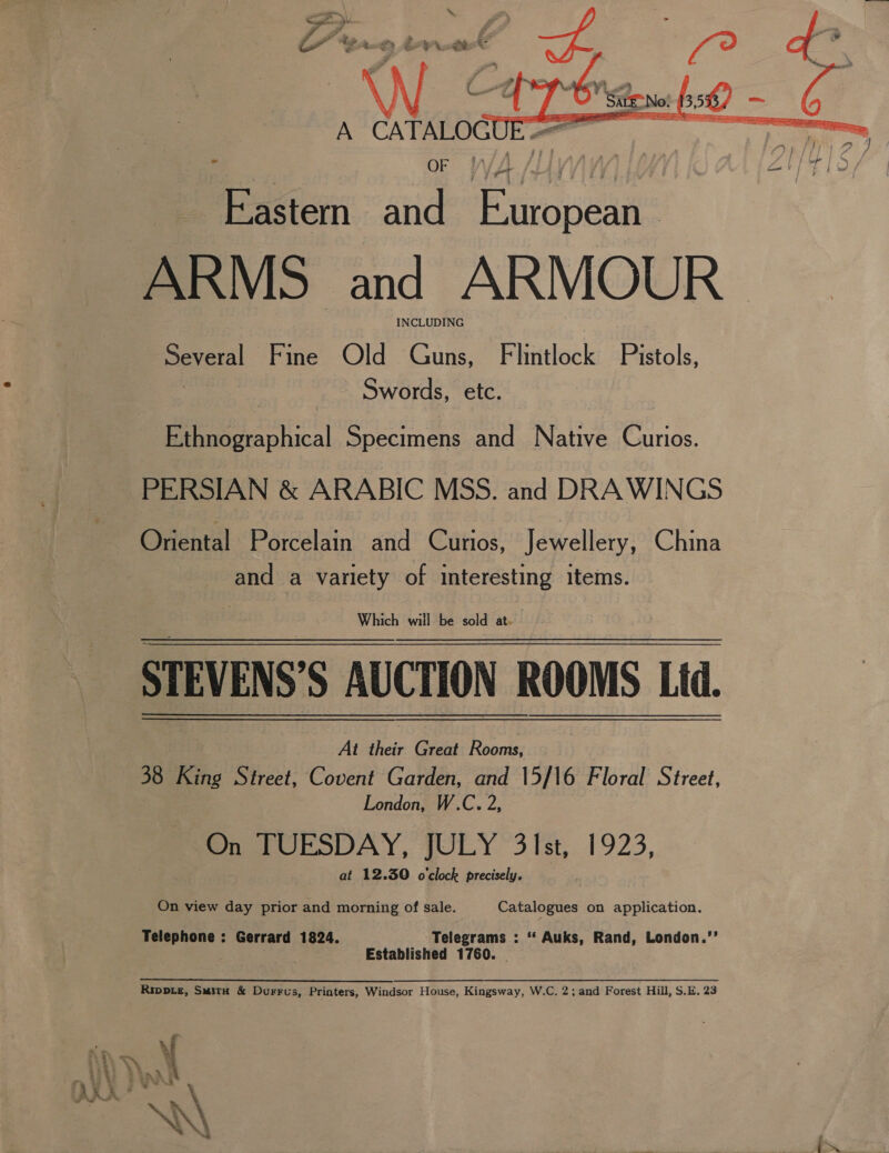   A CATALOGUE== Eastem and European ARMS and ARMOUR INCLUDING Poveral Fine Old Guns, Flintlock Pistols, Swords, etc. Bee ahical Specimens and Native Curios. PERSIAN &amp; ARABIC MSS. and DRAWINGS Oriental Porcelain and Curios, Jewellery, China and a variety of interesting items. Which will be sold at. STEVENS’ ‘5 AUCTION ete Lid. At their Gach Rooms; 38 King Street, Covent Garden, and 15/16 Floral Street, London, W.C. 2, Sn J UESDAY, FULY “3 Ist, 1923, at 12.30 o'clock precisely. On view day prior and morning of sale. Catalogues on application. Telephone : Gerrard 1824. Telegrams : ‘ Auks, Rand, London.’’ : Established 1760. | Rippie, Smita &amp; Durrus, Printers, Windsor House, Kingsway, W.C, 2; and Forest Hill, S.E. 23 iti 3 : i Yo A; 1 a} SB phodhinn Send haa Ms