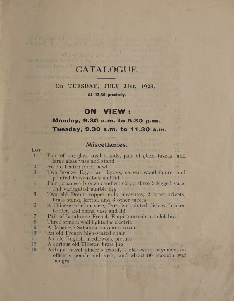 “CATALOGUE.  On TUESDAY, JULY 31st, 1923. At. 12.30 precisely. e ON VIEW: Monday, 9.30 a.m. to 5.30 p.m. Tuesday, 9.30 a.m. to 11.30 a.m. Miscellanies. Pair of cut-glass bial stands, pair of glass tazzas, and large glass vase and stand | An old beaten brass bowl . Two bronze Egyptian figures, carved wood figure, Ad painted Persian box and lid and variegated marble egg brass stand, kettle, and 3 other pieces A Chinese celadon vase, Dresden painted dish with open border, and china vase and lid Pair of handsome French Empire ormolu candelabra An old English needlework picture officer's pouch and sash, and about 80 modern war Bune | :