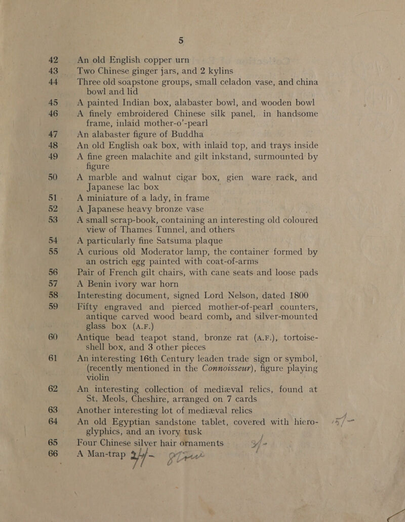 42 i4 45 46 47 48 49 50 52 53 54 55 56 57 59 60 61 62 63 65 5 An old English copper urn Two Chinese ginger jars, and 2 kylins Three old soapstone groups, small celadon vase, and china bowl and lid A painted Indian box, alabaster bowl, and wooden bowl A finely embroidered Chinese silk panel, in handsome frame, inlaid mother-o’-pearl An alabaster figure of Buddha — An old English oak box, with inlaid top, and trays inside A fine green malachite and gilt inkstand, surmounted by figure A marble and walnut cigar box, gien ware rack, and Japanese lac box A miniature of a lady, in frame A Japanese heavy bronze vase A small scrap-book, containing an interesting old Coloured view of Thames Tunnel, and others A particularly fine Satsuma plaque A curious old Moderator lamp, the container formed by an ostrich egg painted with coat-of-arms Pair of French gilt chairs, with cane seats: and loose pads A Benin ivory war horn Interesting document, signed Lord Nelson, dated 1800 Fifty engraved and pierced mother-of-pearl counters, antique carved wood beard comb, and silver-mounted glass box (A.F.) shell box, and 3 other pieces (recently mentioned in the Connoisseur), figure playing violin An interesting collection of medizval relics, found at St. Meols, Cheshire, arranged on 7 cards _ | Another interesting lot of medizval relics An old Egyptian sandstone tablet, covered with hiero- glyphics, and an ivory tusk . Four Chinese silver hair ornaments iE A Man-trap 94/-— {por . a A &lt;&gt;)