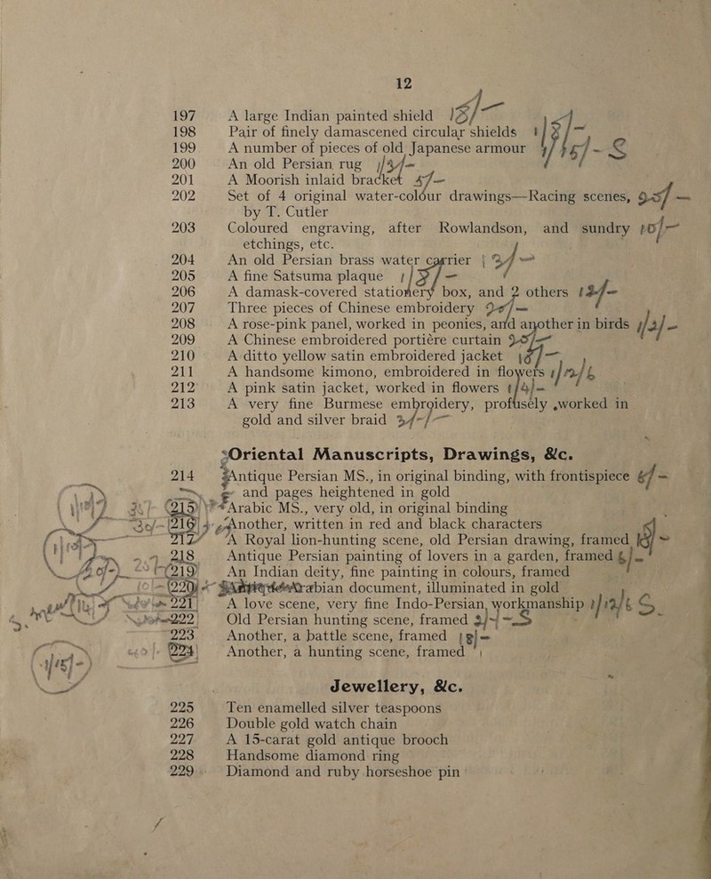 197 A large Indian painted shield is/ aa a 198 Pair of finely damascened circular shields + ae ithe ra A number of pieces of old Japanese armour ¥ 5] - mc 200 An old Persian rug j/4/= | 201 A Moorish inlaid bracket 4/— 202 Set of 4 original water-colour drawings—Kacing scenes, of _ by T. Cutler 203 Coloured engraving, after owlandson, and sundry pol etchings, etc. | 204 An old Persian brass water cagrier | of _ 205 A fine Satsuma plaque | _ 206 A damask-covered statio by foal and 2 others 134 207 Three pieces of Chinese embroidery &gt;/- 208 A rose-pink panel, worked in peonies, a other in birds i/+] oe 209 A Chinese embroidered portiére curtain af 210 A ditto yellow satin embroidered jacket 211 A handsome kimono, embroidered in flowers Jo) a 212 A pink satin jacket, worked in flowers i 213 A very fine Burmese e vi idery, ae sely ,worked in gold and silver braid % J- A Oriental Manuscripts, Drawings, &amp;c. ae ntique Persian MS., in original binding, with frontispiece ef ~ of. and pages heightened in gold Vike a \F ‘Arabic MS., very old, in original binding | a. .4\nother, written in red and black characters of Royal lion-hunting scene, old Persian drawing, framed j- Antique Persian painting of lovers in a garden, framed oj An Indian deity, fine painting in colours, framed | : o- GNsreiedéeArabian document, illuminated in gold A love scene, very fine Indo-Persian ioe ee if a 4 =a 4 Old Persian hunting scene, framed 3 . Another, a battle scene, framed |g) — . Another, a hunting scene, framed  Jewellery, &amp;c. 225 Ten enamelled silver teaspoons 226 Double gold watch chain 227 A 15-carat gold antique brooch 228 Handsome diamond ring 229. Diamond and ruby -horseshoe pin — 