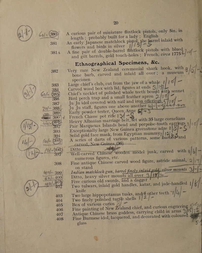 f 9. | } 6el- (380) A curious pair of miniature flintlock pistols, only Sin. in al ee length ; probably built fora lady ; English Gt 381 An early Japanese matchlock pistol, the age inlaid with flowers and birds in silver | i [ ‘) ° ; 331a A fine pair of double-barrel flintlock pistols with blued des and gilt barrels, gold touch-holes ; French, circa 1775 é} is    Ethnographical Specimens, &amp;c. 382 Very rare New Zealand ceremonial shark hook, with 3/4 bone barb, carved and inlaid all over; a museum [ei      specimen 3 | ie Sh 383 Large chief's club, cut from the jaw of a whale [ [! of or AN? «&gt; 4 384 Carved wood box with lid, figures at ends 8/1! : Si / Gof ¢ 85) Chief’s necklet of polished whale teeth bound ith sennet . oF oo pangs 2 Bird perch trap and a small feather apron Ba’ bcd ow 387 Ju Ju idol covered with nail and iron offerin if Zel- 388 | Ju Ju staff, figures one above another kj~}= Aw OB. 389, Early powder tester, Queen Anne (i-&lt; ‘ tee 390 | ~ French Chasse pot rifle } af oe i {| | } if : “tal 2) Heavy Albanian marriage belt, Set with 35 large cornelians pee Fs S7” Pair Marquesas Islands bead and porpoise-tooth e rrings | to f. » a 393 Exceptionally large New Guinea greenstone adze 1) | ¢ c ar Mico Solid gold face mask, from Egyptian mummy} hee Sf bic, hep (395) A series of darts of various patterns, some ‘a Pand hn a. on sep RRM TO carved, New.-.Guinea,(36)..... ra ley, (ole B95}. _ Ditto ayy cz “EX 897 ~~ Well-carved Chinese ‘wooden model junk, carved with if | - Pets numerous figures, etc. | 398 Fine antique Chinese carved wood figure, astride animal, Q)\4 on stand t¢0/.~ 399) Indian matchlock gun, re bale ae . “o/-.400) Ditto, heavy silver mounts all over ae | 3 I\y “ee Ow Five curious old swords, and a dagger , ( é. anti Two tulwars, inlaid gold handles, katar, and jade-handled | | yf j wi knife a 403 Two large hippopotamus tusks, an 6 other teeth “| 4} ‘ar 404 Two finely polished turtle shells ‘| 2 } - 405 Box of various curios »/ i. 406 ° Fine painting of New Zealand chief, and curious ams 3 4 ne t ~   407 Antique Chinese brass goddess, carrying child in arms 9 408 Fine Burmese idol, lacquered, and decorated with coloure glass