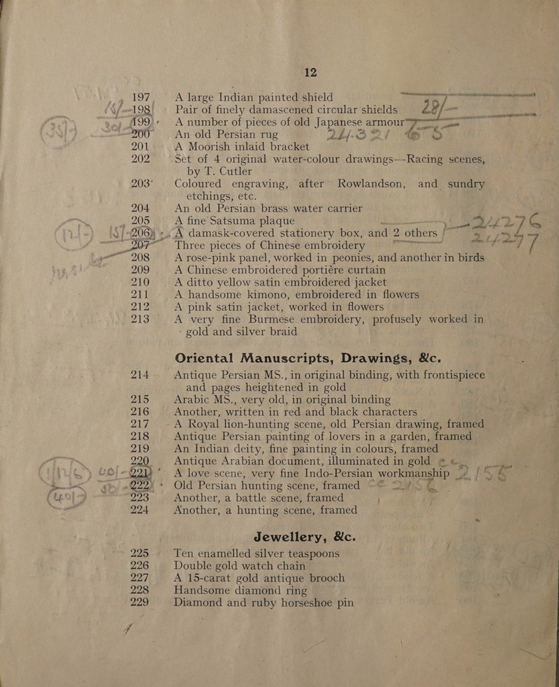 A large Indian painted shield Pair of finely damascened circular shields 29/— A number of pieces of old Japanese 0 . at? An old Persian rug pdf S Sul MO A Moorish inlaid bracket Set of 4 original water-colour drawings—-Racing scenes, by T. Cutler Coloured engraving, after JRowlandson, and sundry etchings, etc. An old Persian brass water carrier A fine Satsuma plaque Three pieces of Chinese embroidery A rose-pink panel, worked in peonies, and another in birds A Chinese embroidered portiére curtain A ditto yellow satin embroidered jacket A handsome kimono, embroidered in flowers A pink satin jacket, worked in flowers A very fine Burmese embroidery, profusely worked in - gold and silver braid Oriental Manuscripts, Drawings, &amp;c. Antique Persian MS., in original binding, with frontispiece and pages heightened in gold Arabic MS., very old, in original binding Another, written in red and black characters Antique Persian painting of lovers in a garden, framed An Indian deity, fine painting in colours, framed Antique Arabian document, illuminated in gold * &amp; A love scene, very fine Indo-Persian workmanship _, Old Persian hunting scene; framed -*- cE Another, a battle scene, framed ) Another, a hunting scene, framed ey Jewellery, &amp;c. Ten enamelled silver teaspoons Double gold watch chain A 15-carat gold antique brooch Handsome diamond ring Diamond and ruby horseshoe pin