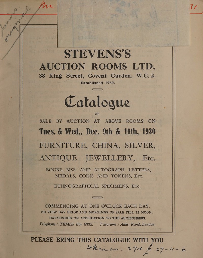 STEVENS’S AUCTION ROOMS LTD. 38 King Street, Covent Garden, W.C. 2. Established 1760. . (esa) Catalogue , . OF SALE BY AUCTION AT ABOVE ROOMS ON Tues. &amp; Wed., Dec. 9th &amp; 10th, 1930 FURNITURE, CHINA, SILVER, ANTIQUE JEWELLERY, Etc. BOOKS, MSS. AND AUTOGRAPH LETTERS, MEDALS, COINS AND TOKENS, Ec. ETHNOGRAPHICAL SPECIMENS, Erc. ee) COMMENCING AT ONE O’CLOCK EACH DAY. ON VIEW DAY PRIOR AND MORNINGS OF SALE TILL I2 NOON. CATALOGUES ON APPLICATION TO THE AUCTIONEERS. Telephone : TEMple Bar 6882. Telegrams : Auks, Rand, London.       PLEASE BRING THIS CATALOGUE WITH YOU. FA