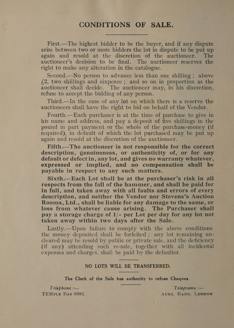 CONDITIONS OF SALE. First.—The highest bidder to be the buyer, and if any dispute arise between two or more bidders the lot in dispute to be put up again and resold at the discretion of the auctioneer. The auctioneer’s decision to be final. The auctioneer reserves the tight to make any alteration in the catalogue. Second.—No person to advance less than one shilling ; above £2, two shillings and sixpence ; and so on in proportion as the auctioneer shall decide. The auctioneer may, in his discretion, refuse to accept the bidding of any person. Third.—In the case of any lot on which there is a reserve the auctioneers shall have the right to bid on behalf of the Vendor. Fourth.—Each purchaser is at the time of purchase to give in his name and address, and pay a deposit of five shillings in the pound in part payment or the whole of the purchase-money (if required), in default of which the lot purchased may be put up again and resold at the discretion of the auctioneer. Fifth.—The auctioneer is not responsible for the correct description, genuineness, or authenticity of, or for any default or defectin, any lot, and gives no warranty whatever, expressed or implied, and no compensation shall be payable in respect to any such matters. Sixth.—Each Lot shall be at the purchaser’s risk in all respects from the fall of the hammer, and shall be paid for in full, and taken away with all faults and errors of every description, and neither the Vendor nor Stevens’s Auction Rooms, Ltd., shall be liable for any damage to the same, or loss from whatever cause arising. The Purchaser shall pay a storage charge of 1/- per Lot per day for any lot not taken away within two days after the Sale. Lastly.—Upon failure to comply with the above conditions. the money deposited shall be forfeited ; any lot remaining un- cleared may be resold by public or private sale, and the deficiency (if any) attending such re-sale, together with all incidental expenses and charges, shall be paid by the defaulter. NO LOTS WILL BE TRANSFERRED. The Clerk of the Sale has authority to refuse Cheques. Telephone :— Telegrams :— TEMPLE Bar 6882. AUKS, RAND, LONDON.