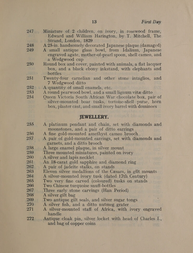 248 249 250 253 254 255 256 259 260 261 262 263 264 265 266 267 269 270 271 272 13 First Day Miniature of 2 children, on ivory, in rosewood frame, Edward and William Harington, by T. Mitchell, The Strand, London, 1829 A 25-in. handsomely decorated Japanese plaque (damaged) A small antique glass bowl, from Idalium, Japanese engraved agate, mother-of- -pear! spoon, shell cameo, and a Wedgwood cup Round box and cover, painted with animals, a flat lacquer box, and a black ebony inkstand, with elephants and bottles Twenty-four carnelian and other stone intaglios, and 7 Wedgwood ditto A round pearwood bowl, and a small lignum vite ditto Queen Victoria South African War chocolate box, pair of silver-mounted boar tusks, tortoise-shell purse, horn box, plaster cast, and small ivory barrel with dominoes JEWELLERY. A platinum pendant and chain, set with diamonds and moonstones, and a pair of ditto earrings A fine gold-mounted amethyst cameo brooch garnets, and a ditto brooch A large enamel plaque, in silver mount _ Three mounted miniatures, painted on ivory A silver and lapis necklet An 18-carat gold sapphire and diamond ring A pair of jadeite stalks, on stands Eleven silver medallions of the Cesars, in gilt mounts A silver-mounted ivory tusk (dated 17th Century) Two very fine carved (coloured) tusks on stands Two Chinese turquoise snuff-bottles Three early stone carvings (Han Period) A silver gilt bag Two antique gilt seals, and silver sugar tongs A silver fish, and a ditto nutmeg grater A silver-mounted staff of Africa, with ivory engraved handle Antique cloak pin, silver locket with head of Charles L., and bag of copper coins