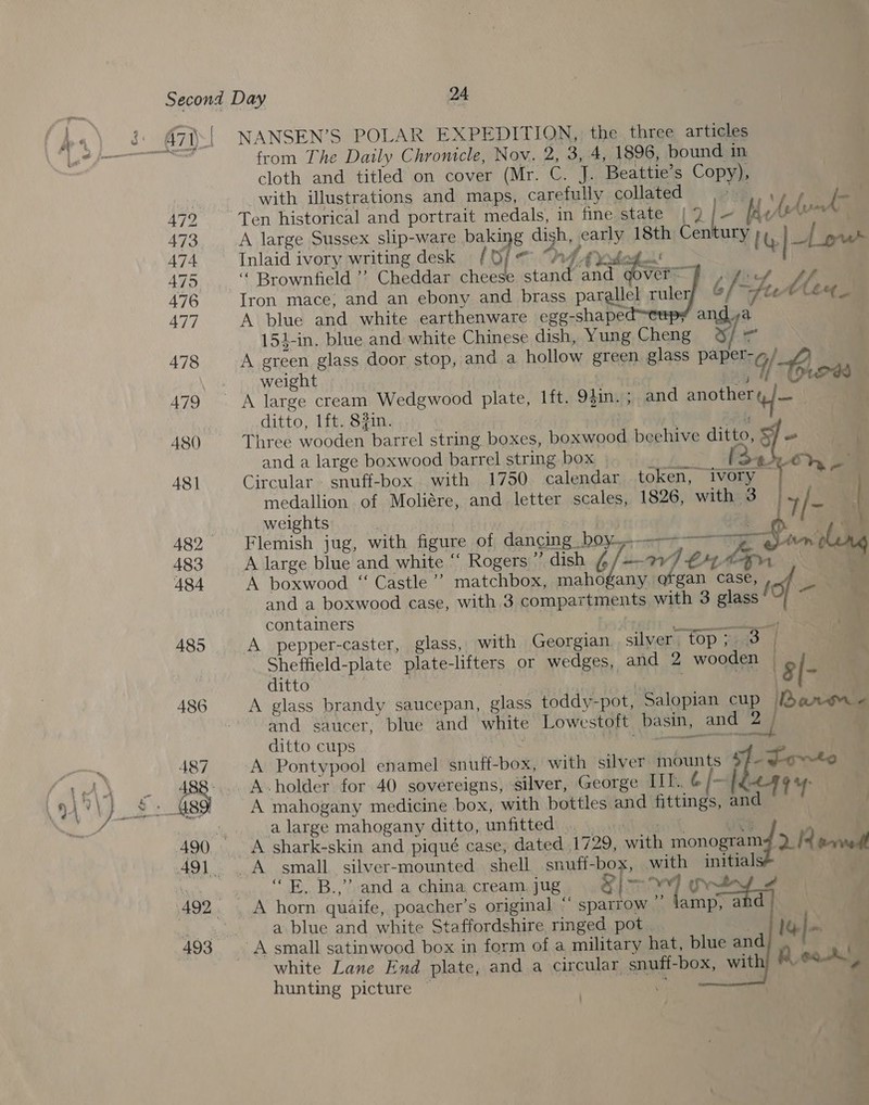 pocamah 472 473 474, 475 476 477 478 479 480 48] 483 484 4895 486 487 493 from The Daily Chronicle, Nov. 2, 3, 4, 1896, bound in cloth and titled on cover (Mr. C. J. Beattie’s Copy), with illustrations and maps, carefully collated a AW oe Ten historical and portrait medals, in fine state | 9 [- Id Ahn | A large Sussex slip-ware baking dish, early 18th Century IG |4 pu Inlaid ivory writing desk / Of « “hd Ayvdoge! 5 i &lt; a 6/- 4 MMA Iron mace, and an ebony and brass parallel ruleryy “ fle’ Ceee_ A blue and white earthenware egg-shaped™ A green glass door stop, and a hollow green glass paper-g/ 7, weight eR Gr    “ Brownfield ”? Cheddar cheese stand and Vern . ony a 154-in. blue and white Chinese dish, Yung Cheng i al ditto, 1ft. $3in. Three wooden barrel string boxes, boxwood beehive ditto, By o ( and a large boxwood barrel string box ci ees one Circular. snuff-box with 1750 calendar .token, ivory | “ weights | | Flemish jug, with figure of dancing boy-—-~~——yg}-tit-—n A large blue and white “ Rogers ” dish 6/—-wI€ Mn A boxwood “ Castle’ matchbox, mahogany organ case, and a boxwood case, with 3 compartments with 3 glass top — containers AC A pepper-caster, glass, with Georgian silver, top 7.3 | Sheffield-plate plate-lifters or wedges, and 2 wooden ditto | aN ssid * g|- A glass brandy saucepan, glass toddy-pot, Salopian cup /[Banwm - and saucer, blue and white Lowestoft basin, and “2 | medallion of Moliére, and letter scales, 1826, with 3 iy hs | . |  A small satinwood box in form of a military hat, blue and ae white Lane End plate, and a circular snuff-box, with) Mee, hunting picture ty