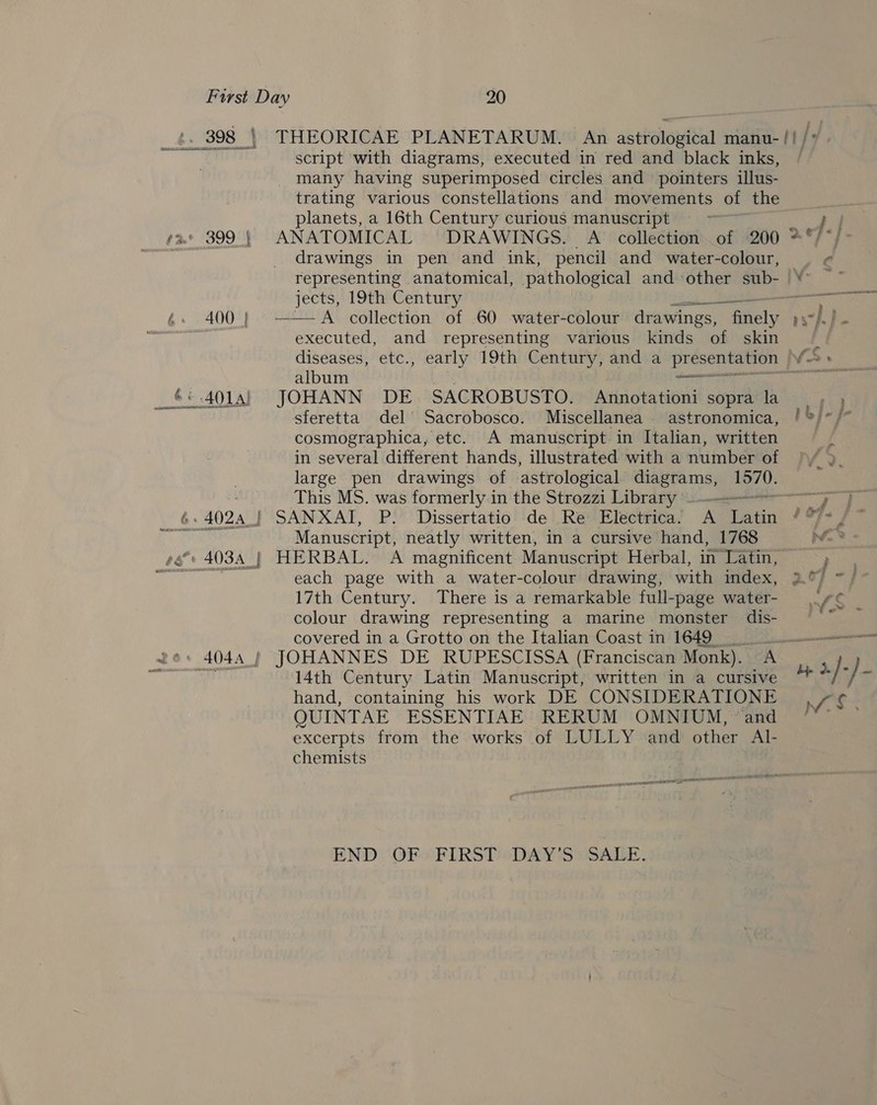 400 | 6: 4024 | script with diagrams, executed in red and black inks, many having superimposed circles and pointers illus- trating various constellations and movements of the planets, a 16th Century curious manuscript drawings in pen and ink, pencil and water-colour, jects, 19th Century eee A collection of 60 water-colour drawings, finely executed, and representing various kinds of skin  album it JOHANN DE SACROBUSTO. Annotationi sopra la sferetta del Sacrobosco. Miscellanea astronomica, cosmographica, etc. A manuscript in Italian, written in several different hands, illustrated with a number of large pen drawings of astrological diagrams, ans This MS. was formerly in the Strozzi Library . : SANXAI, P. Dissertatio de Re Electrica. A matin Manuscript, neatly written, in a cursive hand, 1768 HERBAL. &lt;A magnificent Manuscript Herbal, in Latin, each page with a water-colour drawing, with index, 17th Century. There is a remarkable full-page water- colour drawing representing a marine monster dis- JOHANNES DE RUPESCISSA (Franciscan Monk). A 14th Century Latin Manuscript, written in a cursive hand, containing his work DE CONSIDERATIONE QUINTAE ESSENTIAE RERUM OMNIUM, “and excerpts from the works of LULLY and other Al- chemists END OF. FIRST: DAY'S SALE. » we