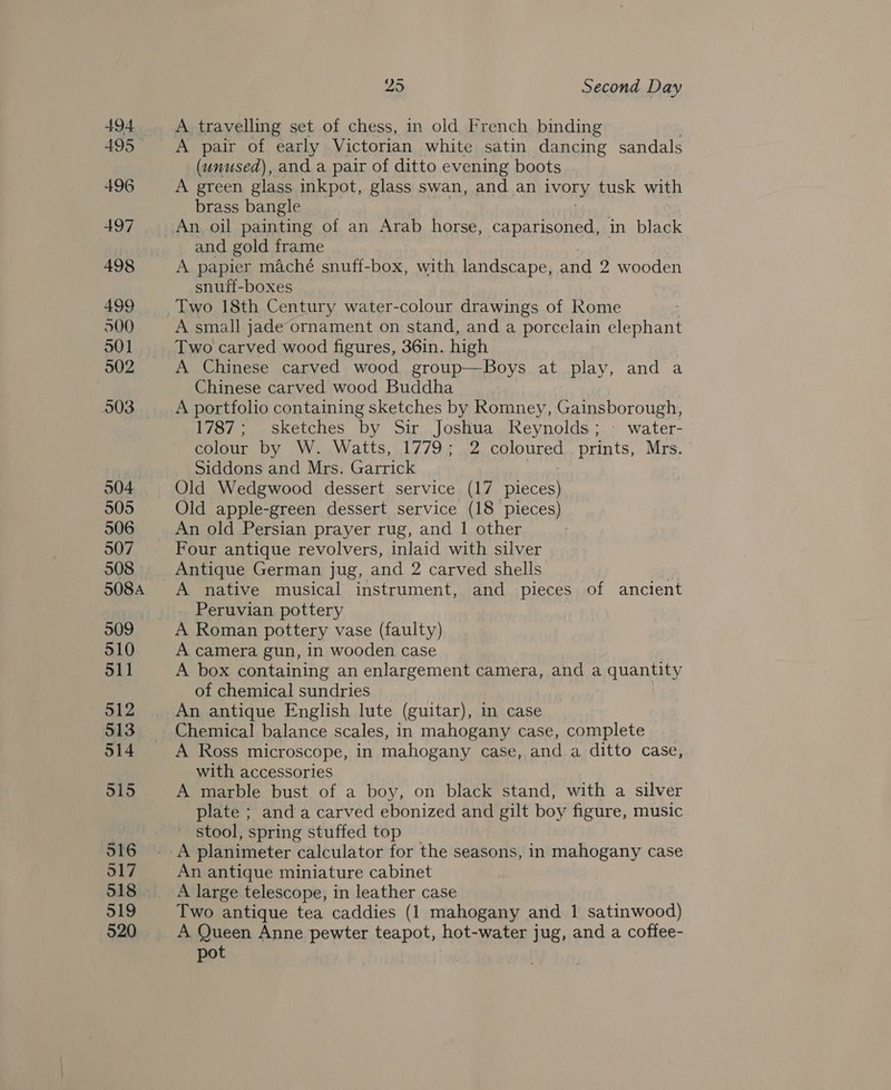 494 495 496 497 498 499 500 301 502 504 505 506 507 508 508A 509 510 511 512 514 515 516 317 519 520 25 Second Day A travelling set of chess, in old French binding A pair of early Victorian white satin dancing sandals (unused), and a pair of ditto evening boots A green glass inkpot, glass swan, and an IVORY tusk with brass bangle and gold frame A papier maché snuff-box, with landscape, and 2 wooden snuff-boxes A small jade ornament on stand, and a porcelain elephant Two carved wood figures, 36in. high A Chinese carved wood group—Boys at play, and a Chinese carved wood Buddha A portfolio containing sketches by Romney, Gainsborough, 1787; sketches by Sir Joshua Reynolds; - water- colour by W. Watts, 1779; 2 coloured prints, Mrs. Siddons and Mrs. Garrick eT Old Wedgwood dessert service (17 pieces) Old apple-green dessert service (18 pieces) An old Persian prayer rug, and 1| other Four antique revolvers, inlaid with silver A native musical instrument, and pieces of ancient Peruvian pottery A camera gun, in wooden case A box containing an enlargement camera, and a quantity of chemical sundries An antique English lute (guitar), in case Chemical balance scales, in mahogany case, complete A Ross microscope, in mahogany case, and a ditto case, with accessories A marble bust of a boy, on black stand, with a silver plate ; anda carved ebonized and gilt boy figure, music ' stool, spring stuffed top An antique miniature cabinet A large telescope, in leather case Two antique tea caddies (1 mahogany and 1 satinwood) A piveen Anne pewter teapot, hot- water jug, and a coftee- pot