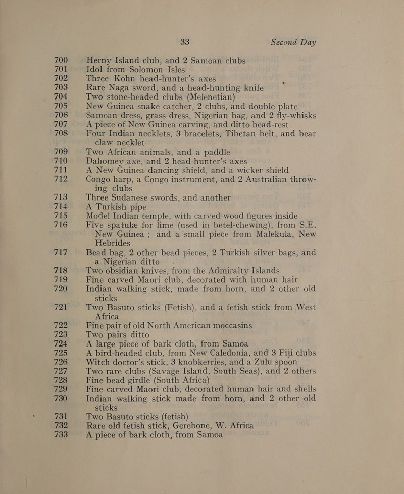 Herny Island club, and 2 Samoan clubs Idol from Solomon Isles Three Kohn head-hunter’s axes Rare Naga sword, and a head-hunting knife Two stone-headed clubs (Melenetian) New Guinea snake catcher, 2 clubs, and double plate Samoan dress, grass dress, Nigerian bag, and 2 fly-whisks A piece of New Guinea carving, and ditto head-rest Four Indian necklets, 3 bracelets, Tibetan belt, and bear claw necklet Two African animals, and a paddle Dahomey axe, and 2 head-hunter’s axes A New Guinea dancing shield, and a wicker shield Congo harp, a Congo instrument, and 2 Australian throw- ing clubs Three Sudanese swords, and another A Turkish pipe Model Indian temple, with carved wood figures inside Five spatule for lime (used in betel-chewing), from S.E. New Guinea; and a small piece from Malekula, New Hebrides Bead bag, 2 other bead pieces, 2 Turkish silver bags, and a Nigerian ditto Two obsidian knives, from the Admiralty Islands Fine carved Maori club, decorated with human hair Indian walking stick, made from horn, and 2 other old sticks Two Basuto sticks (Fetish), and a fetish stick from West Africa Fine pair of old North American moccasins Two pairs ditto A large piece of bark cloth, from Samoa A bird-headed club, from New Caledonia, and 3 Fiji clubs Witch doctor’s stick, 3 knobkerries, and a Zulu spoon Two rare clubs (Savage Island, South Seas), and 2 others Fine bead girdle (South Africa) Fine carved Maori club, decorated human hair and shells Indian walking stick made from horn, and 2 other old sticks Two Basuto sticks (fetish) Rare old fetish stick, Gerebone, W. Africa A piece of bark cloth, from Samoa