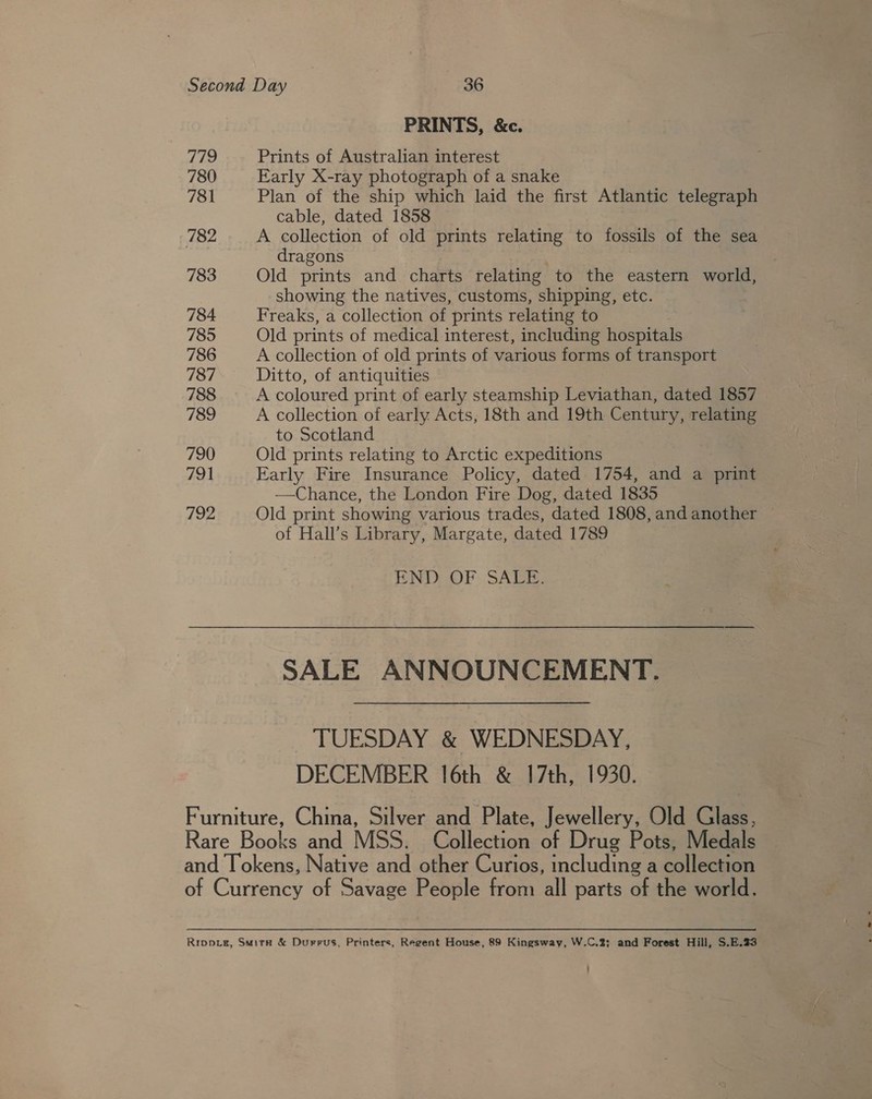 779 780 781 782 783 784 785 786 787 788 789 790 791 192 PRINTS, &amp;c. Prints of Australian interest Early X-ray photograph of a snake Plan of the ship which laid the first Atlantic telegraph cable, dated 1858 A collection of old prints relating to fossils of the sea dragons Old prints and charts relating to the eastern world, showing the natives, customs, shipping, etc. Freaks, a collection of prints relating to Old prints of medical interest, including hospitals A collection of old prints of various forms of transport Ditto, of antiquities A coloured print of early steamship Leviathan, dated 1857 A collection of early Acts, 18th and 19th Century, relating to Scotland Old prints relating to Arctic expeditions Early Fire Insurance Policy, dated 1754, and a print —Chance, the London Fire Dog, dated 1835 Old print showing various trades, dated 1808, and another of Hall’s Library, Margate, dated 1789 END OF SALE. SALE ANNOUNCEMENT. TUESDAY &amp; WEDNESDAY, DECEMBER 16th &amp; 17th, 1930.