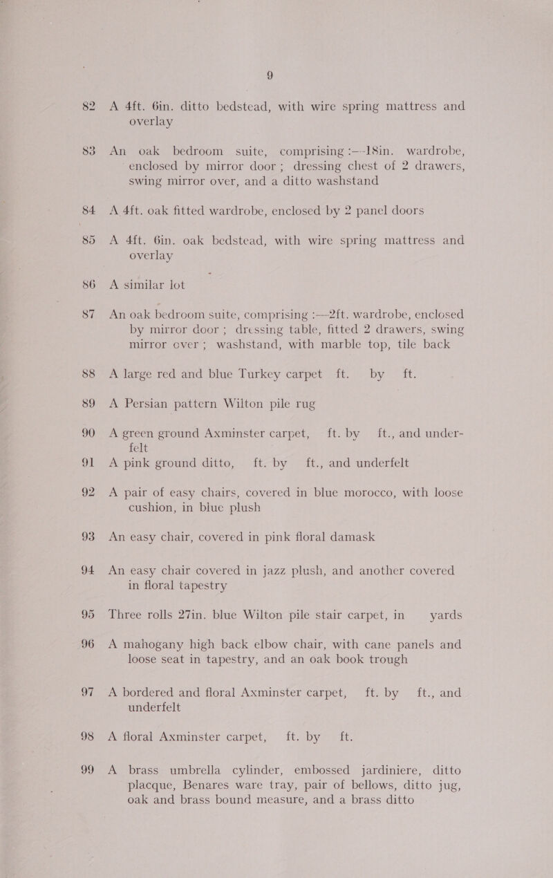 93 94 97 98 99 9 A 4ft. 6in. ditto bedstead, with wire spring mattress and overlay An oak bedroom suite, comprising :—-l8in. wardrobe, -enclosed by mirror door; dressing chest of 2 drawers, swing mirror over, and a ditto washstand A 4ft. oak fitted wardrobe, enclosed by 2 panel doors A 4ft. 6in. oak bedstead, with wire spring mattress and overlay A similar lot An oak bedroom suite, comprising :—-2{ft. wardrobe, enclosed by mirror door ; dressing table, fitted 2 drawers, swing mirror over; washstand, with marble top, tile back melaree ted and prue Turkey carpet it. - by ~ It. A Persian pattern Wilton pile rug A green ground Axminster carpet, ft. by ft., and under- felt A pink ground ditto, ft. by ft., and underfelt A pair of easy chairs, covered in blue morocco, with loose cushion, in blue plush An easy chair, covered in pink floral damask An easy chair covered in jazz plush, and another covered in floral tapestry Three rolls 27in. blue Wilton pile stair carpet, in yards A mahogany high back elbow chair, with cane panels and loose seat in tapestry, and an oak book trough A bordered and floral Axminster carpet, ft. by ft., and underfelt poral Axminster carpet, i. Dy — it. A brass umbrella cylinder, embossed jardiniere, ditto placque, Benares ware tray, pair of bellows, ditto jug, oak and brass bound measure, and a brass ditto