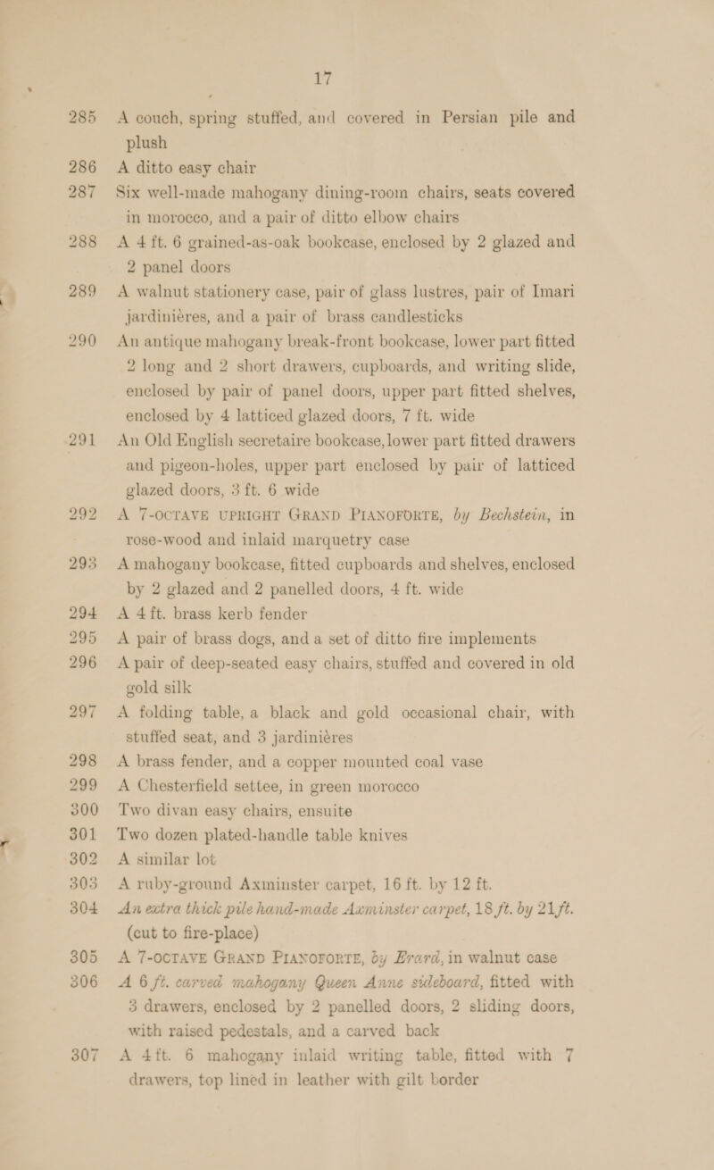 307 A couch, spring stuffed, and covered in Persian pile and plush A ditto easy chair Six well-made mahogany dining-room chairs, seats covered in morocco, and a pair of ditto elbow chairs A 4 ft. 6 grained-as-oak bookcase, enclosed by 2 glazed and 2 panel doors A walnut stationery case, pair of glass lustres, pair of Imari jardinieres, and a pair of brass candlesticks An antique mahogany break-front bookease, lower part fitted 2 long and 2 short drawers, cupboards, and writing slide, enclosed by pair of panel doors, upper part fitted shelves, enclosed by 4 latticed glazed doors, 7 ft. wide An Old English secretaire bookcase, lower part fitted drawers and pigeon-holes, upper part enclosed by pair of latticed glazed doors, 3 ft. 6 wide A 7-OCTAVE UPRIGHT GRAND PIANOFORTE, by Bechstein, in rose-wood and inlaid marquetry case A mahogany bookcase, fitted cupboards and shelves, enclosed by 2 glazed and 2 panelled doors, 4 ft. wide A 4ft. brass kerb fender A pair of brass dogs, and a set of ditto fire implements A pair of deep-seated easy chairs, stuffed and covered in old gold silk A folding table, a black and gold occasional chair, with stuffed seat, and 3 jardiniéres A brass fender, and a copper mounted coal vase A Chesterfield settee, in green morocco Two divan easy chairs, ensuite Two dozen plated-handle table knives A similar lot A ruby-ground Axminster carpet, 16 ft. by 12 ft. An extra thick pile hand-made Axminster carpet, 18 ft. by 21 ft. (cut to fire-place) A 7-OCTAVE GRAND PIANOFORTE, dy HLrard,in walnut case A 6 ft. carved mahogany Queen Anne sideboard, fitted with 3 drawers, enclosed by 2 panelled doors, 2 sliding doors, with raised pedestals, and a carved back A 4ft. 6 mahogany inlaid writing table, fitted with 7 drawers, top lined in leather with gilt border