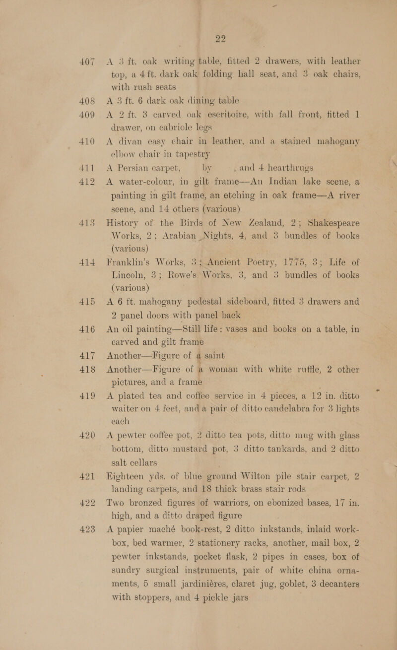 407 408 409 414 415 420 22 A 3 ft. oak writing table, fitted 2 drawers, with leather top, a 4ft. dark oak folding hall seat, and 3 oak chairs, with rush seats A 3 ft. 6 dark oak dining table A 2 ft. 3 carved oak eseritoire, with fall front, fitted 1 drawer, on cabriole legs A divan easy chair in leather, and a stained mahogany elbow chair in tapestry | A Persian carpet, by , and + hearthrugs A water-colour, in gilt frame-—-An Indian lake scene, a painting in gilt frame, an etching in oak frame—A river scene, and 14 others (various) History of the Birds of New Zealand, 2; Shakespeare Works, 2; Arabian Nights, 4, and 3 bundles of books (various) Franklin’s Works, 3; Ancient Poetry, 1775, 3; Life of Lincoln, 3; Rowe’s Works, 3, and 3 bundles of books (various) A 6 ft. mahogany pedestal sideboard, fitted 5 drawers and 2 panel doors with panel back An oil painting—Still life: vases and books on a table, in carved and gilt frame Another—Figure of a saint Another—Figure of a woman with white rutile, 2 other pictures, and a frame A plated tea and coffee service in 4 pieces, a 12 in. ditto waiter on 4 feet, and a pair of ditto candelabra for 3 lights each A pewter coffee pot, 2 ditto tea pots, ditto mug with glass bottom, ditto mustard pot, 2 ditto tankards, and 2 ditto salt cellars Eighteen yds. of blue ground Wilton pile stair carpet, 2 landing carpets, and 18 thick brass stair rods Two bronzed figures of warriors, on ebonized bases, 17 in, high, and a ditto draped figure A papier maché book-rest, 2 ditto inkstands, inlaid work- box, bed warmer, 2 stationery racks, another, mail box, 2 pewter inkstands, pocket flask, 2 pipes in cases, box of sundry surgical instruments, pair of white china orna- ments, 5 small jardiniéres, claret jug, goblet, 3 decanters