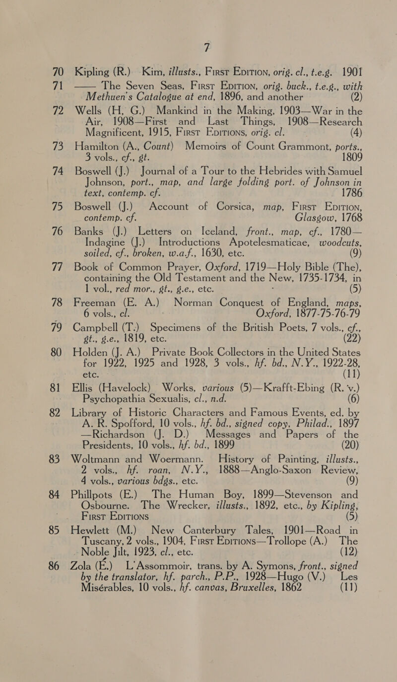 70 71 72 / Ss. 74 75 76 7/ 78 79 80 82 83 84 85 86 7 Kipling (R.) -Kim, illusts., First Epition, orig. cl., t.e.g. 1901 The Seven Seas, Firsr Epition, orig. buck., t.e.g., with Methuen’'s Catalogue at end, 1896, and another (2) Wells (H, G.) Mankind in the Making, 1903—War in the Air, 1908—First and Last Things, 1908—Research Magnificent, 1915, First Epirions, orig. cl. (4) Hamilton (A., Count) Memoirs of Count Grammont, ports., 3 vols., cf., st. 1809 Boswell (J.) Journal of a Tour to the Hebrides with Samuel Johnson, port., map, and large folding port. of Johnson in text, contemp. cf. 1786 Boswell (J.) Account of Corsica, map, First Epition, contemp. cf. Glasgow, 1768 Banks (J.) Letters on Iceland, front., map, cf., 1780— Indagine (J.) Introductions Apotelesmaticae, woodcuts, soiled, cf., broken, w.a.f., 1630, etc. Book of Common Prayer, Oxford, 1719—Holy Bible (The), containing the Old Testament and the New, 1735-1734, in 1 vol., red mor., gt., g.e., etc. (5) Freeman (E. A.) Norman Conquest of England, maps, 6 vols., el. Oxford, 1877-75-76- 9 Holden Cr A.) Private Book Collectors in the United States for 1922, 1925 and 1928, 3 vols., hf. bd., N.Y., 1922-28, etc. (11) Ellis (Havelock) Works, various (5)—Krafft-Ebing (R. ‘v.) Psychopathia Sexualis, cl., n.d. (6) mi of Historic Characters and Famous Events, ed. by R. Spofford, 10 vols., Af. bd., signed copy, Philad., 1897 Nee eee erp) Messages and Papers of the Presidents, 10 vols., hf. bd., 899 (20) Woltmann and Woermann. ee of Painting, i/lusts., 2 vols., Af. roan, N.Y., 1888—Anglo-Saxon Review, 4 vols., various bdgs., etc. (9) Phillpots (E.) The Human Boy, 1899—Stevenson and Osbourne. The Wrecker, illusts., 1892, etc., by Kipling, First Epitions (5) Hewlett (M.) New Canterbury Tales, 1901—Road in Tuscany, 2 vols., 1904, First pene trolops (A.) The Noble Jilt, 1923, cl., ete. (12) Zola (E.) L’Assommoir, trans. by A. Symons, front., se by the translator, hf. parch., PP. 1928—Hugo (V.) Misérables, 10 vols., Af. canvas, Bruxelles, 1862 (11) 