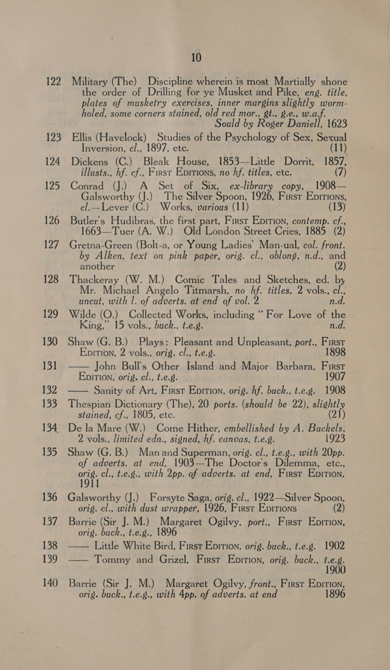 122 Mbp 124 125 126 127 128 129 130 131 132 133 134 135 136 137 138 139 140 10 Military (The) Discipline wherein is most Martially shone the order of Drilling for ye Musket and Pike, eng. title, plates of musketry exercises, inner margins slightly worm- holed, some corners stained, old red mor., 8t., g.e., w.af. ould by Roger Daniell 1623 Ellis (Havelock) Studies of the PEt holies of Sex, Sexual Inversion, cl., 1897, etc. (11) Dickens (C.) Bleak House, 1853—Little Dorrit, 1857, illusts., hf. cf., First Eprrions, no Af. titles, etc. (7) Conrad (J.) A Set of Six, ex-library copy, 1908— Galsworthy (J.) The Silver Spoon, 1926, First Epitions, cl.—Lever (C.) Works, various (11) (13) Butler's Hudibras, the first part, First Epition, contemp. cf., 1663—Tuer (A. W.) Old London Street Cries, 1885 (2) Gretna-Green (Bolt-a, or Young Ladies’ Man-ual, col. front. by Alken, text on pink paper, orig. cl., oblong, n.d., and another | (2) Thackeray (W. M.) Comic Tales and Sketches, ed. by Mr. Michael Angelo Titmarsh, no hf. titles, 2 vols., cl., uncut, with |. of adverts. at end of vol. 2 n.d. Wilde (O.) Collected Works, including “ For Love of the - King, 15 vols., buck., t.e.g. n.d. Shaw (G. B.) Plays: Pleasant and Unpleasant, port., First EpitTIon, 2 vols., orig. cl., t.e.g. 1898 — John Bull's Other Island and Major Barbara, First Epition, orig. cl., t.e.g. 1907 Sanity of Art, First Epition, orig. hf. buck., t.e.g. 1908 Thespian ea (The), 20 ports. (should be 22), stigatly stained, cf., 1805, etc. (2)) De la Mare (W.) Come Hither, embellished by A. Buckels, 2 vols., limited edn., signed, hf. canvas, t.e.g. 1923 Shaw (G. B.) Manand Superman, orig. cl., t.e.g., with 20pp. of adverts. at end, 1903—The Doctors Dilemma, etc., ie cl., t.e.., with 2pp. of adverts. at end, First Enition,  Galsworthy (J.) Forsyte Saga, orig. cl., 1922—Silver Spoon, orig. cl., with dust wrapper, 1926, First Epitions (2) Barrie (Sir J. M.) Bie Ogilvy, port., First Epition, orig. ae t.e.g., 1896 Little White Bird, First Epition, orig. buck., t.e.g. 1902 —— Tommy and Grizel, First Epition, orig. buck., ee  Barrie (Sir J. M.) Margaret Ogilvy, front., First Epition, orig. buck., t.e.g., with 4pp. of adverts. at end 1896