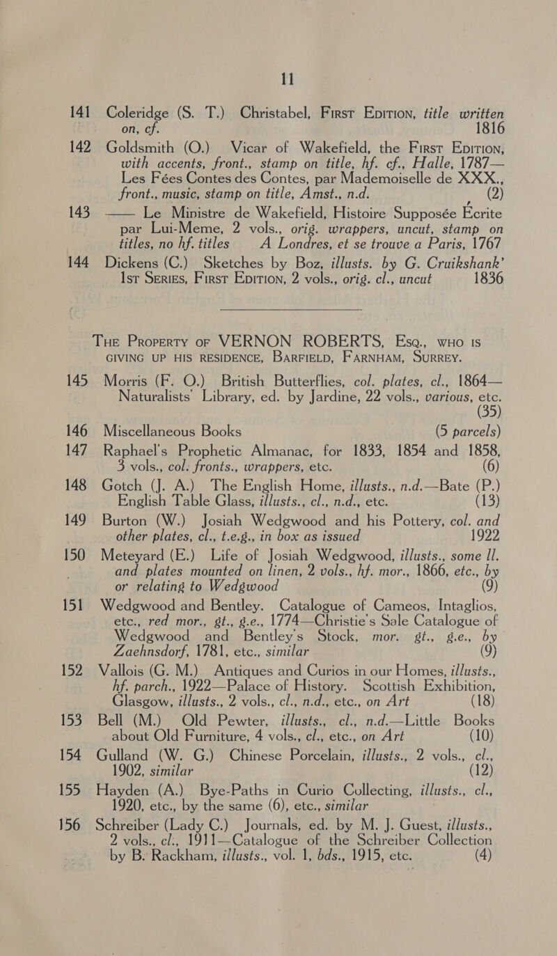 141 Coleridge (S. T.) Christabel, First Epition, title aes on, cf. 142 Goldsmith (O.) Vicar of Wakefield, the First Epition, with accents, front., stamp on title, hf. cf., Halle, 1787— Les Fées Contes des Contes, par Mademoiselle de XXX., front., music, stamp on title, Amst., n.d. (2) 143. —— Le Ministre de Wakefield, Histoire Supposée Ecrite par Lui-Meme, 2 vols., orig. wrappers, uncut, stamp on titles, no hf. titles A Londres, et se trouve a Paris, 1767 144 Dickens (C.) Sketches by Boz, illusts. by G. Cruikshank’ Isr SeriEs, First Epition, 2 vols., orig. cl., uncut 1836 Tue Property o7p VERNON ROBERTS, Ese., wo 1s GIVING UP HIS RESIDENCE, BarRFIELD, FARNHAM, SURREY. 145 Morris (F. O.) British Butterflies, col. plates, cl., 1864— ; Naturalists Library, ed. by Jardine, 22 vols., various, aS 146 Miscellaneous Books (5 parcels) 147 Raphael's Prophetic Almanac, for 1833, 1854 and 1858, 3 vols., col. fronts., wrappers, etc. (6) 148 Gotch (J. A.) The English Home, illusts., n.d.—Bate ie English Table Glass, illusts., cl., n.d., etc. (13) 149 Burton (W.) Josiah Wedgwood and his Pottery, col. and | other plates, cl., t.e.g., in box as issued 1922 150 Meteyard (E.) Life of Josiah Wedgwood, illusts., some Il. and plates mounted on linen, 2 vols., hf. mor., 1866, etc., by or relating to Wedgwood (9) 151 Wedgwood and Bentley. Catalogue of Cameos, Intaglios, etc., red mor., gt., g.e., 1774—Christie's Sale Catalogue of Wedgwood and Bentleys Stock, mor. gt., g.e, by Zaehnsdorf, 1781, etc., similar (9) 152. Vallois (G. M.) Antiques and Curios in our Homes, illusts., hf. parch., 1922—Palace of History. Scottish Exhibition, Glasgow, illusts., 2 vols., cl., n.d., etc., on Art (18) 153 Bell (M.) Old Pewter, illusts., cl., n.d.—Little Books about Old Furniture, 4 vols., cl., etc., on Art (10) 154 Gulland (W. G.) Chinese Porcelain, illusts., 2 vols., cl., 1902, similar (12) 155 Hayden (A.) Bye-Paths in Curio Collecting, illusts.. cl., 920, etc., by the same (6), etc., similar 156 Schreiber (Lady C.) Journals, ed. by M. J. Guest, illusts., 2 vols., cl:, 1911—Catalogue of the Schreiber Collection by Bs Rackham, illusts., vol. 1, bds., 1915, etc. (4)