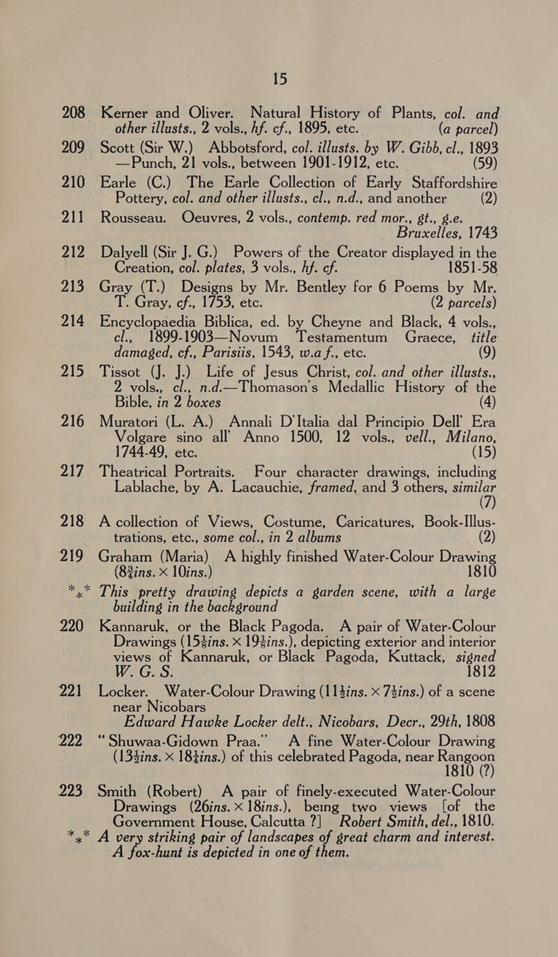 223 Kerner and Oliver. Natural History of Plants, col. and Scott (Sir W.) Abbotsford, col. illusts. bs W. Gib, cl., 1893 —Punch, 21 vols., between 1901- , etc. (59) Earle (C.) The Earle Collection of ESC Staffordshire Pottery, col. and other illusts., cl., n.d., and ea (2) Rousseau. Oeuvres, 2 vols., contemp. red mor., gt., Breccte 1743 Dalyell (Sir J. G.) Powers of the Creator displayed in the Creation, col. plates, 3 vols., hf. ef. 1851-58 Gray (T.) Designs by Mr. Bentley for 6 Poems by Mr. T. Gray, cf., 1753, etc. (2 parcels) Encyclopaedia Biblica, ed. by Cheyne and Black, 4 vols., cl., 1899-1903—Novum Testamentum Graece, title damaged, cf., Parisiis, 1543, w.af., etc. Tissot (J. J.) Life of Jesus Christ, col. and other illusts., vols., cl., n.d.—Thomason’s Medallic History of the Bible, in 2 boxes Muratori (L. A.) Annali D'Italia dal Principio Dell’ Era Volgare sino all) Anno 1500, 12 vols., vell., Milano, 1744-49, etc. (15) Theatrical Portraits. Four character drawings, including Lablache, by A. Lacauchie, framed, and 3 others, amc A collection of Views, Costume, Caricatures, Book-Illus- trations, etc., some col., in 2 albums (2) Graham (Maria) A highly finished Water-Colour Drawing (82ins. x 10ins.) 1810 building in the background Kannaruk, or the Black Pagoda. A pair of Water-Colour Drawings (154ins. x 194ins.), depicting exterior and interior views of Kannaruk, or Black Pagoda, Kuttack, pifcce Locker. Water-Colour Drawing (114ins. x 74ins.) of a scene near Nicobars Edward Hawke Locker delt., Nicobars, Decr., 29th, 1808 “ Shuwaa-Gidown Praa.’ &lt;A fine Water-Colour Drawing (134ins. x 184ins.) of this celebrated Pagoda, near Repeoes Smith (Robert) A pair of finely-executed Water- Selous Drawings (26ins. x 18ins.), being two views [of Government House, Calcutta ?] Robert Smith, del., 1810. A fox-hunt is depicted in one of them.