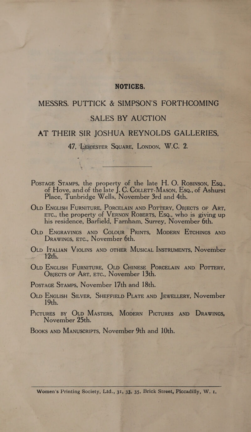 NOTICES. MESSRS. PUTTICK &amp; SIMPSON’S FORTHCOMING SALES BY AUCTION AT THEIR SIR JOSHUA REYNOLDS GALLERIES, 47, ‘ieicesrer Square, Lonpon, W.C. 2. Postrace Sramps, the property of the late H. O. Rosinson, Esa., of Hove, and of the late J. C. Cottert-Mason, Esa., of Ashurst Place, Tunbridge Wells, November 3rd and 4th. OLp ENcLisH Furniture, PorcELain AND Portery, Osjects oF Art, ETC., the property of VERNON Roserts, Esq@., who is giving up his residence, Barfield, Farnham, Surrey, November 6th. Oxp ENGRAVINGS AND Cotour Prints, Mopern EtcHincs AND Drawincs, ETc., November 6th. Op ITALIAN VIOLINS AND OTHER Musica INstRUMENTS, November . }Yth. Op EncuisH Furniture, O_b CHINESE PorcELAIN AND Pottery, Osjects oF Art, ETc., November 13th. PostacE Stamps, November 17th and 18th. O tp ENcLiisH SILVER, SHEFFIELD PLATE AND JEWELLERY, November 19th. PicrurEs By Otp Masters, Mopern Pictures AND DrawiINcs, November 25th. Booxs AND Manuscripts, November 9th and 10th. Women’s Printing Society, Ltd., 31, 33, 35, Brick Street, Piccadilly, W. 1.