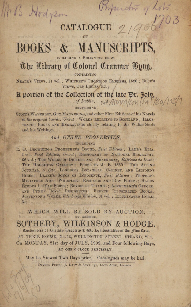 BOOKS &amp; MANUSCRIPTS, INCLUDING A SELECTION FROM he Library of Colonel Crammer Bong, CONTAINING Neate’s Views, 11 vol.; Warrney’s CHorckKor Expyeous, 1586 ; Bucx’s Vintec, OLD Bish SC, 3 ‘Bl portion of the Collection of thé late Dr. 3 308 7 of Dublin, war V) Ln), Yi Oe. COMPRISING Scort’ Ss aT vine, Guy MANNERING, and other First Editions of his Novels in the original boards, Uncut ; WoRKsS RELATING TO SCOTLAND ; ILLus- and his Writings. | wise OTHER PROPERIINS, : INCLUDING E. Bo Browne's. PRoMETHEUS Bounp, Parst Edion ; ees Ruri, 2 2 vol. Prrst Ee ion, Uncut ; DiorionaRy or NaTIonaL BriogRaPHy, Dickens ‘AND. THACKERAY, Hiditions de Luce ; ; 7: Porms By J. R. 1850 ; ~ THE Abin aa OURNAL, a aes si ee BovanicaL CABINET, AND LILFORD’s Brrps; “Brage’ Sones OF | Inwocence, . Hurst. Edition ; PROPERT’S Mistarcre ART; ‘WHISTLER’S Ercumnes anp ‘Dry Points; Hapen - Evopes Aue ‘BA RTE, BoypeEni’ s THAMES : ; ACKERMANN’s OxrorD, AND Pynn’s- Re AL RESEDENCHS ; FRENCH ILLUSTRATED ‘Books ; _ STEVENSON’ Ss. Worn, bie tce Edition, 31 vol. ; ; ILLUMINATED Hora; Pe WR, :        WHICH WILL BH SOLD BY AUCTION, BY MESSRS. SOTHEBY, WILKINSON &amp; HODGE.  Auctioneers of atest Property &amp; Works fllustrative of the fine Arts, AT THEIR HOUSE, No. 13, WELLINGTON STREET, STRAND, W.C., On MONDAY, 21st day of JULY, 1902, and Four following Days, AT ONE ‘0’ CLOCK PRECISELY. May be Viewed ‘Two Days prior. Catalogues may be had.  Drypen Press: J. Davy &amp; Sons, 137, Lone Acre, Lonpon.    