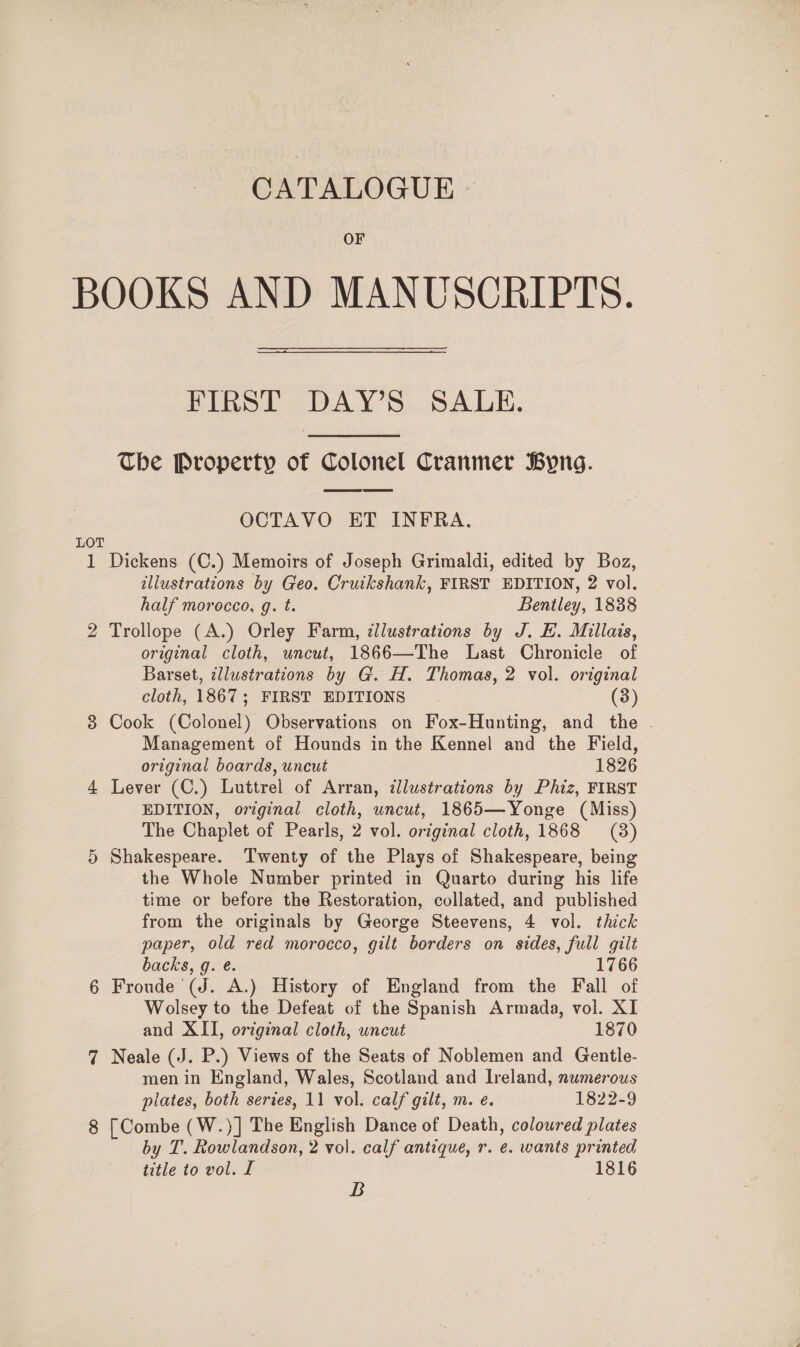 CATALOGUE - OF BOOKS AND MANUSCRIPTS. FIRST DAY’S SALE. The Property of Colonel Cranmer Byng.  OCTAVO ET INFRA. LOT 1 Dickens (C.) Memoirs of Joseph Grimaldi, edited by Boz, illustrations by Geo. Cruikshank, FIRST EDITION, 2 vol. half morocco, g. t. Bentley, 1838 2 Trollope (A.) Orley Farm, illustrations by J. E. Millais, original cloth, uncut, 1866—The Last Chronicle of Barset, ¢llustrations by G. H. Thomas, 2 vol. original cloth, 1867; FIRST EDITIONS (3) 3 Cook (Colonel) Observations on Fox-Hunting, and the . Management of Hounds in the Kennel and the Field, original boards, uncut 1826 4 Lever (C.) Luttrel of Arran, illustrations by Phiz, FIRST EDITION, original cloth, uncut, 1865—Yonge (Miss) The Chaplet of Pearls, 2 vol. original cloth, 1868 (3) 5 Shakespeare. Twenty of the Plays of Shakespeare, being the Whole Number printed in Quarto during his life time or before the Restoration, collated, and published from the originals by George Steevens, 4 vol. thick paper, old red morocco, gilt borders on sides, full gilt backs, g. é. 1766 6 Froude (J. A.) History of England from the Fall of Wolsey to the Defeat of the Spanish Armada, vol. XI and XII, original cloth, uncut 1870 7 Neale (J. P.) Views of the Seats of Noblemen and Gentle- men in England, Wales, Scotland and Ireland, numerous plates, both series, 11 vol. calf gilt, m. e. 1822-9 8 [Combe (W.)] The English Dance of Death, coloured plates by T. Rowlandson, 2 vol. calf antique, r. e. wants printed title to vol. I 1816 B