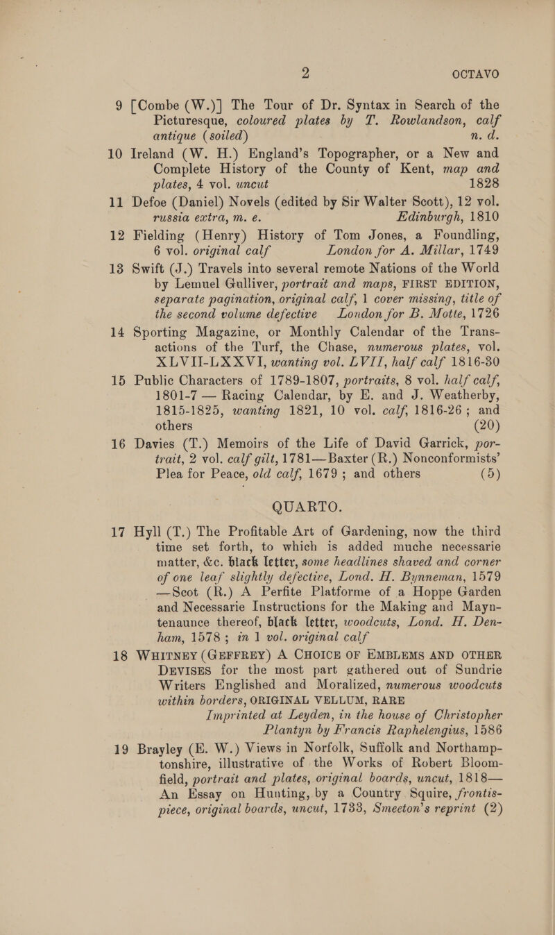 9 [Combe (W.)] The Tour of Dr. Syntax in Search of the Picturesque, coloured plates by T. Rowlandson, calf antique (soiled) n.d. 10 Ireland (W. H.) England’s Topographer, or a New and Complete History of the County of Kent, map and plates, 4 vol. uncut 1828 11 Defoe (Daniel) Novels (edited by Sir Walter Scott), 12 vol. russia extra, m. é€. Edinburgh, 1810 12 Fielding (Henry) History of Tom Jones, a Foundling, 6 vol. original calf London for A. Millar, 1749 13 Swift (J.) Travels into several remote Nations of the World by Lemuel Gulliver, portrait and maps, FIRST EDITION, separate pagination, original calf, 1 cover missing, title of the second volume defective London for B. Motte, 1726 14 Sporting Magazine, or Monthly Calendar of the Trans- actions of the Turf, the Chase, numerous plates, vol. XLVII-LXXVI, wanting vol. LVIT, half calf 1816-30 15 Public Characters of 1789-1807, portrazts, 8 vol. half calf, 1801-7 — Racing Calendar, by E. and J. Weatherby, 1815-1825, wanting 1821, 10 vol. calf, 1816-26; and others  (20) 16 Davies (T.) Memoirs of the Life of David Garrick, por- trait, 2 vol. calf gilt, 1781— Baxter (R.) Nonconformists’ Plea for Peace, old calf, 1679 ; and others (5) QUARTO. 17 Hyll (T.) The Profitable Art of Gardening, now the third time set forth, to which is added muche necessarie matter, &amp;c. black letter, some headlines shaved and corner of one leaf slightly defective, Lond. H. Bynneman, 1579 —Scot (R.) A Perfite Platforme of a Hoppe Garden and Necessarie Instructions for the Making and Mayn- tenaunce thereof, black letter, woodcuts, Lond. H. Den- ham, 1578; in 1 vol. original calf 18 WHITNEY (GEFFREY) A CHOICE OF KMBLEMS AND OTHER DEVISES for the most part gathered out of Sundrie Writers Englished and Moralized, nwmerous woodcuts within borders, ORIGINAL VELLUM, RARE Imprinted at Leyden, in the house of Christopher Plantyn by Francis Raphelengius, 1586 19 Brayley (E. W.) Views in Norfolk, Suffolk and Northamp- tonshire, illustrative of the Works of Robert Bloom- field, portrait and plates, original boards, wncut, 1818— An Essay on Hunting, by a Country Squire, frontis- piece, original boards, uncut, 1733, Smecton’s reprint (2)