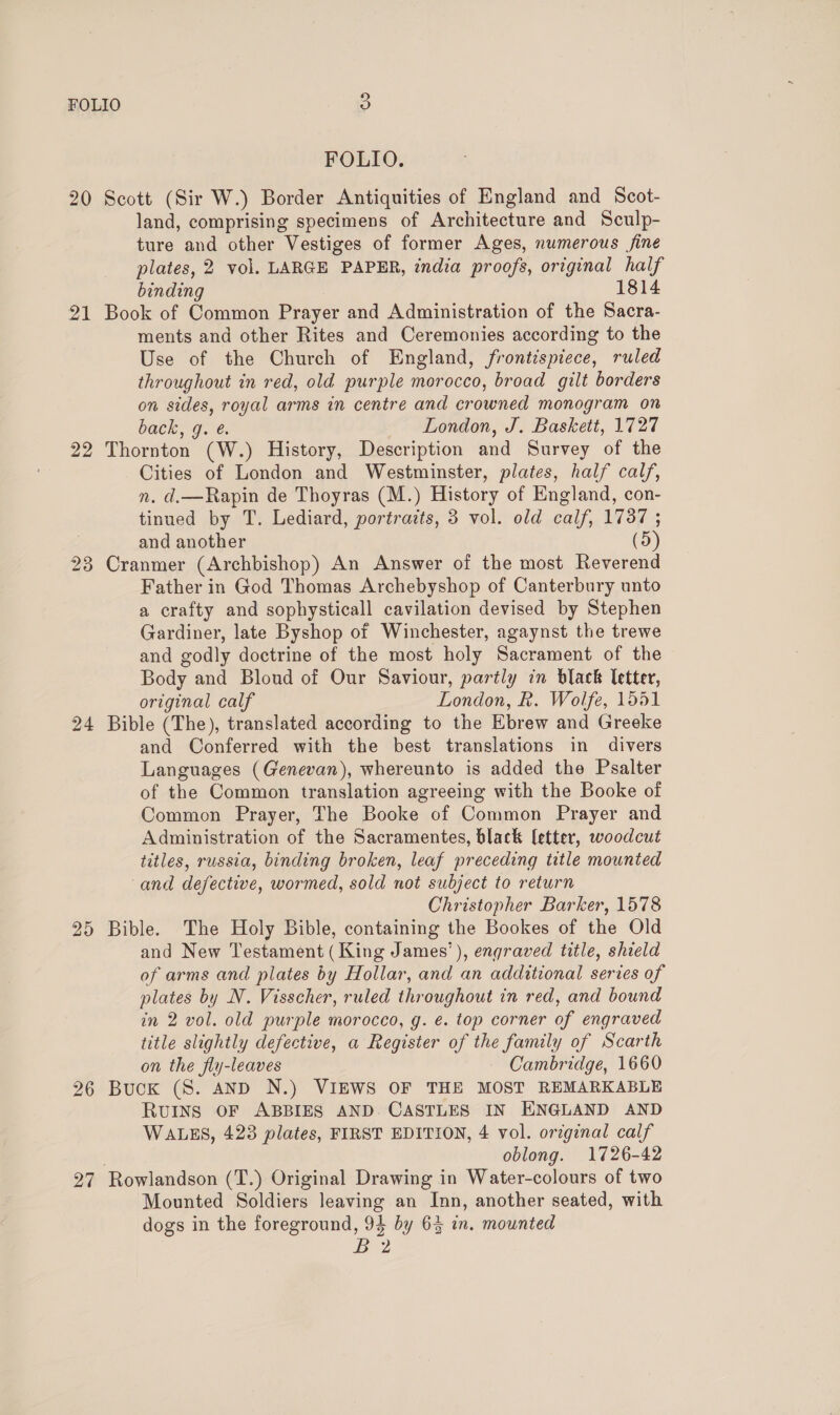 FOLIO. 20 Scott (Sir W.) Border Antiquities of England and Scot- land, comprising specimens of Architecture and Sculp- ture and other Vestiges of former Ages, numerous fine plates, 2 vol. LARGE PAPER, india proofs, original half binding 1814 21 Book of Common Prayer and Administration of the Sacra- ments and other Rites and Ceremonies according to the Use of the Church of England, frontispiece, ruled throughout in red, old purple morocco, broad gilt borders on sides, royal arms in centre and crowned monogram on back, 9. é. London, J. Baskett, 1727 22 Thornton (W.) History, Description and Survey of the Cities of London and Westminster, plates, half calf, n. d.—Rapin de Thoyras (M.) History of England, con- tinued by T. Lediard, portraits, 3 vol. old calf, 1737 ; and another (5) 23 Cranmer (Archbishop) An Answer of the most Reverend Father in God Thomas Archebyshop of Canterbury unto a crafty and sophysticall cavilation devised by Stephen Gardiner, late Byshop of Winchester, agaynst the trewe and godly doctrine of the most holy Sacrament of the Body and Blond of Our Saviour, partly in black letter, original calf London, R. Wolfe, 1551 24 Bible (The), translated according to the Ebrew and Greeke and Conferred with the best translations in divers Languages (Genevan), whereunto is added the Psalter of the Common translation agreeing with the Booke of Common Prayer, The Booke of Common Prayer and Administration of the Sacramentes, black [etter, woodcut titles, russia, binding broken, leaf preceding title mounted and defective, wormed, sold not subject to return Christopher Barker, 1578 25 Bible. The Holy Bible, containing the Bookes of the Old and New Testament (King James’), engraved title, shield of arms and plates by Hollar, and an additional series of plates by N. Visscher, ruled throughout in red, and bound in 2 vol. old purple morocco, g. é. top corner of engraved title slightly defective, a Register of the family of Scarth on the fly-leaves Cambridge, 1660 26 Buck (S. AND N.) VIEWS OF THE MOST REMARKABLE Ruins OF ABBIES AND CASTLES IN ENGLAND AND WALES, 423 plates, FIRST EDITION, 4 vol. original calf oblong. 1726-42 27 Rowlandson (T.) Original Drawing in Water-colours of two Mounted Soldiers leaving an Inn, another seated, with dogs in the foreground, 94 by 64 in. mounted B 2