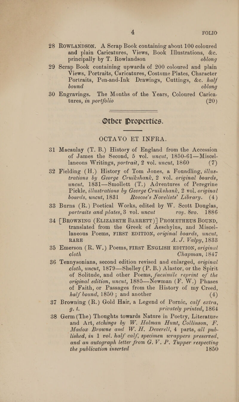 28 30 31 33 34 39 36 37 38 4 | FOLIO ROWLANDSON. A Scrap Book containing about 100 coloured and plain Caricatures, Views, Book Illustrations, &amp;c. principally by T. Rowlandson oblong Scrap Book containing upwards of 200 coloured and plain Views, Portraits, Caricatures, Costume Plates, Character Portraits, Pen-and-Ink Drawings, Cuttings, &amp;c. half bound oblong Engravings. The Months of the Years, Coloured Carica- tures, in portfolio (20)  Otber Properties.  OCTAVO ET INFRA. Macaulay (T. B.) History of England from the Accession of James the Second, 5 vol. wneut, 1850-61— Miscel- laneous Writings, portrait, 2 vol. uncut, 1860 (7) Fielding (H.) History of Tom Jones, a Foundling, ilus- trations by George Cruikshank, 2 vol. original boards, uncut, 1831—Smollett (T.) Adventures of Peregrine Pickle, illustrations by George Cruikshank, 2 vol. or ginal boards, uncut, 1831 Roscoe's Novelists’ Library. (4) Burns (R.) Poetical Works, edited by W. Scott Douglas, portraits and plates, 3 vol. uncut roy. 8vo. 1886 [ BROWNING (ELIZABETH BARRETT) | PROMETHEUS BOUND, translated from the Greek of Aeschylus, and Miscel- laneous Poems, FIRST EDITION, original boards, uncut, RARE A. J. Valpy, 1833 Emerson (R. W.) Poems, FIRST ENGLISH EDITION, original cloth Chapman, 1847 Tennysoniana, second edition revised and enlarged, original cloth, uncut, 1879—Shelley (P. B.) Alastor, or the Spirit of Solitude, and other Poems, facsimile reprint of the original edition, uncut, 1885—Newman (F. W.) Phases of Faith, or Passages from the History of my Creed, half bound, 1850 ; and another (4) Browning (R.) Gold Hair, a Legend of Pornic, calf extra, g. t. privately printed, 1864 Germ (The) Thoughts towards Nature in Poetry, Literature and Art, etchings by W. Holman Hunt, Collinson, F. Madox Browne and W. H. Deverell, 4 parts, all pub- lished, in 1 vol. half calf, specimen wrappers preserved, and an autograph letter fron G.V.P. Tupper respecting the publication inserted 1850