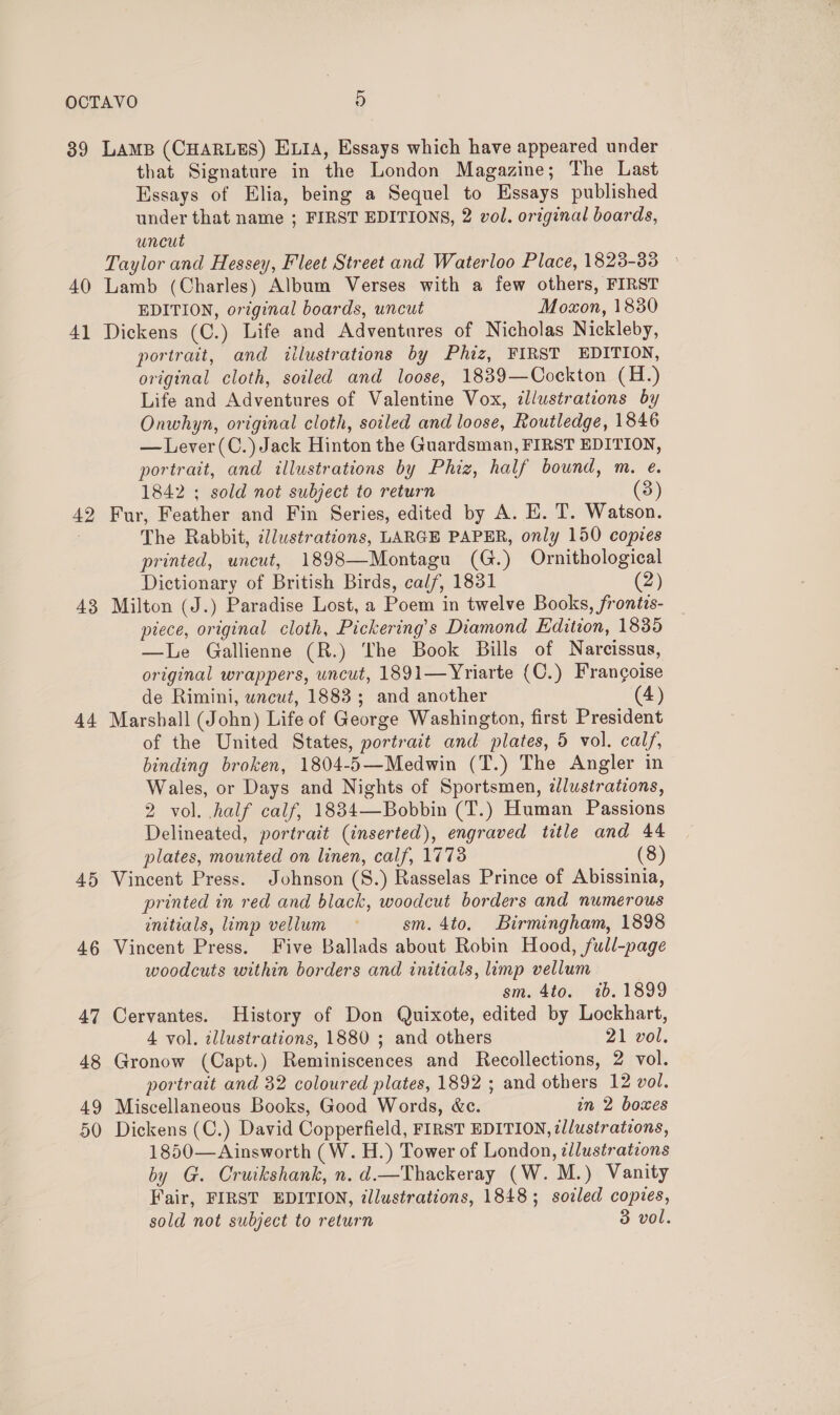 39 40 4] 42 43 44 45 LAMB (CHARLES) E14, Essays which have appeared under that Signature in the London Magazine; The Last Essays of Elia, being a Sequel to Essays published under that name ; FIRST EDITIONS, 2 vol. original boards, uncut Taylor and Hessey, Fleet Street and Waterloo Place, 1823-33 - Lamb (Charles) Album Verses with a few others, FIRST EDITION, original boards, uncut Moxon, 1830 Dickens (C.) Life and Adventures of Nicholas Nickleby, portrait, and illustrations by Phiz, FIRST EDITION, original cloth, soiled and loose, 1839—Cockton (H.) Life and Adventures of Valentine Vox, illustrations by Onwhyn, original cloth, soiled and loose, Routledge, 1846 — Lever(C.) Jack Hinton the Guardsman, FIRST EDITION, portrait, and illustrations by Phiz, half bound, m. e. 1842 ; sold not subject to return (3) Fur, Feather and Fin Series, edited by A. E. T. Watson. The Rabbit, ¢lustrations, LARGE PAPER, only 150 copies printed, uncut, 1898—Montagu (G.) Ornithological Dictionary of British Birds, cal/, 1831 (2) Milton (J.) Paradise Lost, a Poem in twelve Books, frontis- piece, original cloth, Pickering’s Diamond Edition, 1835 —lLe Gallienne (R.) The Book Bills of Narcissus, original wrappers, uncut, 1891—Yriarte (C.) Frangoise de Rimini, wncut, 1883; and another (4) Marshall (John) Life of George Washington, first President of the United States, portrait and plates, 5 vol. cal/, binding broken, 1804-5—Medwin (T.) The Angler in Wales, or Days and Nights of Sportsmen, alustratzons, 2 vol. half calf, 18834—Bobbin (T.) Human Passions Delineated, portrait (inserted), engraved title and 44 plates, mounted on linen, calf, 1773 (8) Vincent Press. Johnson (8.) Rasselas Prince of Abissinia, printed in red and black, woodcut borders and numerous initials, limp vellum © sm. 4to. Birmingham, 1898 Vincent Press. Five Ballads about Robin Hood, full-page woodcuts within borders and initials, limp vellum sm. 4to. ib. 1899 Cervantes. History of Don Quixote, edited by Lockhart, 4 vol. illustrations, 1880 ; and others 21 vol. Gronow (Capt.) Reminiscences and Recollections, 2 vol. portrait and 32 coloured plates, 1892 ; and others 12 vol. Miscellaneous Books, Good Words, &amp;c. in 2 boxes Dickens (C.) David Copperfield, FIRST EDITION, illustrations, 1850— Ainsworth (W. H.) Tower of London, zllustrations by G. Cruikshank, n. d.—Thackeray (W.M.) Vanity Fair, FIRST EDITION, illustrations, 1848; soiled copies,