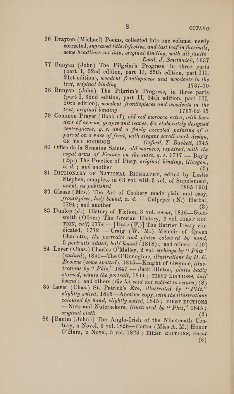 76 Drayton (Michael) Poems, collected into one volume, newly corrected, engraved title defective, and last leaf in Jacsimile, some headlines cut into, original binding, with all faults Lond. J. Smethwick, 1637 77 Bunyan (John) The Pilgrim’s Progress, in three parts (part I, 32nd edition, part II, 25th edition, part III, 21st edition), woodcut frontispieces and woodcuts in the text, original binding 1767-70 78 Bunyan (John) The Pilgrim’s Progress, in three parts (part I, 32nd edition, part II, 24th edition, part ITI, 20th edition), woodcut frontispieces and woodcuts in the text, original binding 1767-62-65 79 Common Prayer (Book of), old red morocco extra, with bor- ders of acorns, grapes and leaves, $c. elaborately designed centre-preces, g.e. and a finely executed painting of a parrot on a vase of fruit, with elegant scroll-work design, ON THE FOREDGE Oxford, T. Baskett, 1745 80 Office de la Semaine Sainte, old morocco, repaired, with the royal arms of France on the sides, g. e. 1717 — Bayly (Bp.) The Practice of Piety, original binding, Glasgow, nm. d.; and another 3) 81 DicTIoNnARY oF NATIONAL BIOGRAPHY, edited by Leslie Stephen, complete in 63 vol. with 3 vol. of Supplement, uncut, as published 1885-1901 82 Glasse (Mrs.) The Art of Cookery made plain and easy, Srontispiece, half bound, n. d. — Culpeper (N.) Herbal, 1794; and another (3) 83 Dunlop (J.) History of Fiction, 3 vol. uncut, 1816—Gold- smith (Oliver) The Grecian History, 2 vol. FIRST EDI- TION, calf, 1774 — [Hare (F.)] The Barrier-Treaty vin- dicated, 1712 — Craig (W. M.) Memoir of Queen Charlotte, the portraits and plates coloured by hand, 3 portraits added, half bound (1818); and others (19) 84 Lever (Chas.) Charles O’Malley, 2 vol. etchings by “ Phiz” (stained), 1841—The O’ Donoghue, illustrations by HK, Browne (some spotted), 1845—Knight of Gwynne, zllus- trations by “ Phiz,” 1847 — Jack Hinton, plates badly stained, wants the portrait, 1844 ; FIRST EDITIONS, half bound ; and others (the lot sold not subject to return) (8) 85 Lever (Chas.) St. Patrick’s Eve, illustrated by Phas slightly soiled, 1845—Another copy, with the illustrations coloured by hand, slightly soiled, 1845; FIRST EDITIONS —WNuts and Nuterackers, illustrated by « Phiz,” 1845 ; original cloth (3) [Banim (John)] The Anglo-Irish of the Nineteenth Cen- tury, a Novel, 3 vol. 1828—Porter (Miss A. M.) Honor O'Hara, a Novel, 3 vol. 1826 ; FIRST EDITIONS, uncut (6) 8 ar)