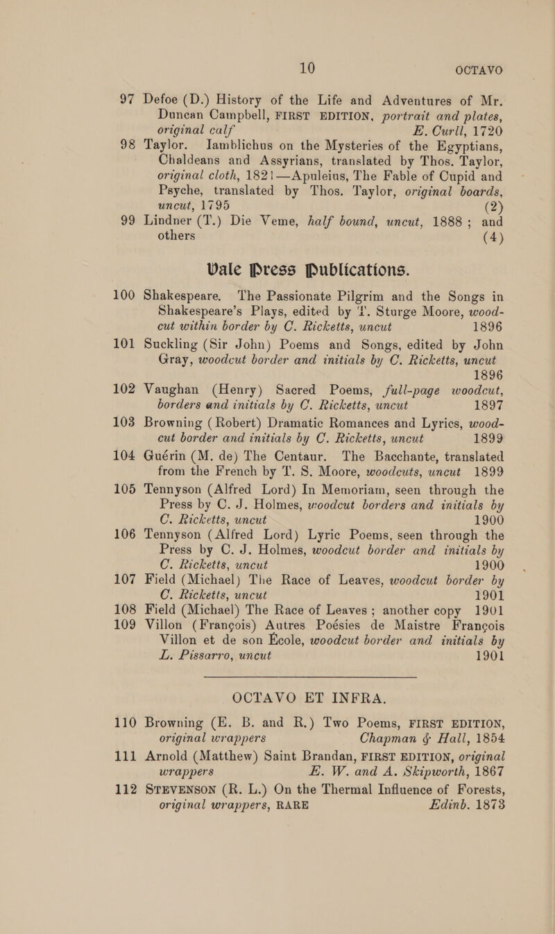 97 98 99 100 101 102 103 104 105 106 107 108 109 110 111 112 10 OCTAVO Defoe (D.) History of the Life and Adventures of Mr. Dunean Campbell, FIRST EDITION, portrait and plates, original calf E. Curll, 1720 Taylor. Jamblichus on the Mysteries of the Egyptians, Chaldeans and Assyrians, translated by Thos. Taylor, original cloth, 1821—Apuleius, The Fable of Cupid and Psyche, translated by Thos. Taylor, orginal boards, uncut, 1795 (2 Lindner (T.) Die Veme, half bound, uncut, 1888; and others (4) Vale Press Publications. Shakespeare. The Passionate Pilgrim and the Songs in Shakespeare’s Plays, edited by ‘’. Sturge Moore, wood- cut within border by C. Ricketts, uneut 1896 Suckling (Sir John) Poems and Songs, edited by John Gray, woodcut border and initials by C. Ricketts, uncut 1896 Vaughan (Henry) Sacred Poems, full-page woodcut, borders and initials by C. Ricketts, uncut 1897 Browning (Robert) Dramatic Romances and Lyrics, wood- cut border and initials by C'. Ricketts, uncut 1899 Guérin (M. de) The Centaur. The Bacchante, translated from the French by T. S. Moore, woodcuts, uncut 1899 Tennyson (Alfred Lord) In Memoriam, seen through the Press by C. J. Holmes, woodcut borders and initials by C. Ricketts, uncut 1900 Tennyson (Alfred Lord) Lyric Poems, seen through the Press by C. J. Holmes, woodcut border and initials by C. Ricketts, uncut 1900 Field (Michael) The Race of Leaves, woodcut border by C. Ricketts, uncut 1901 Field (Michael) The Race of Leaves; another copy 1901 Villon (Frangois) Autres Poésies de Maistre Francois Villon et de son Ecole, woodcut border and initials by LL. Pissarro, uncut 1901 OCTAVO ET INFRA. Browning (E. B. and R.) Two Poems, FIRST EDITION, original wrappers Chapman &amp; Hall, 1854 Arnold (Matthew) Saint Brandan, FIRST EDITION, original wrappers EL. W. and A. Skipworth, 1867 STEVENSON (R. L.) On the Thermal Influence of Forests, original wrappers, RARE Edinb. 1873