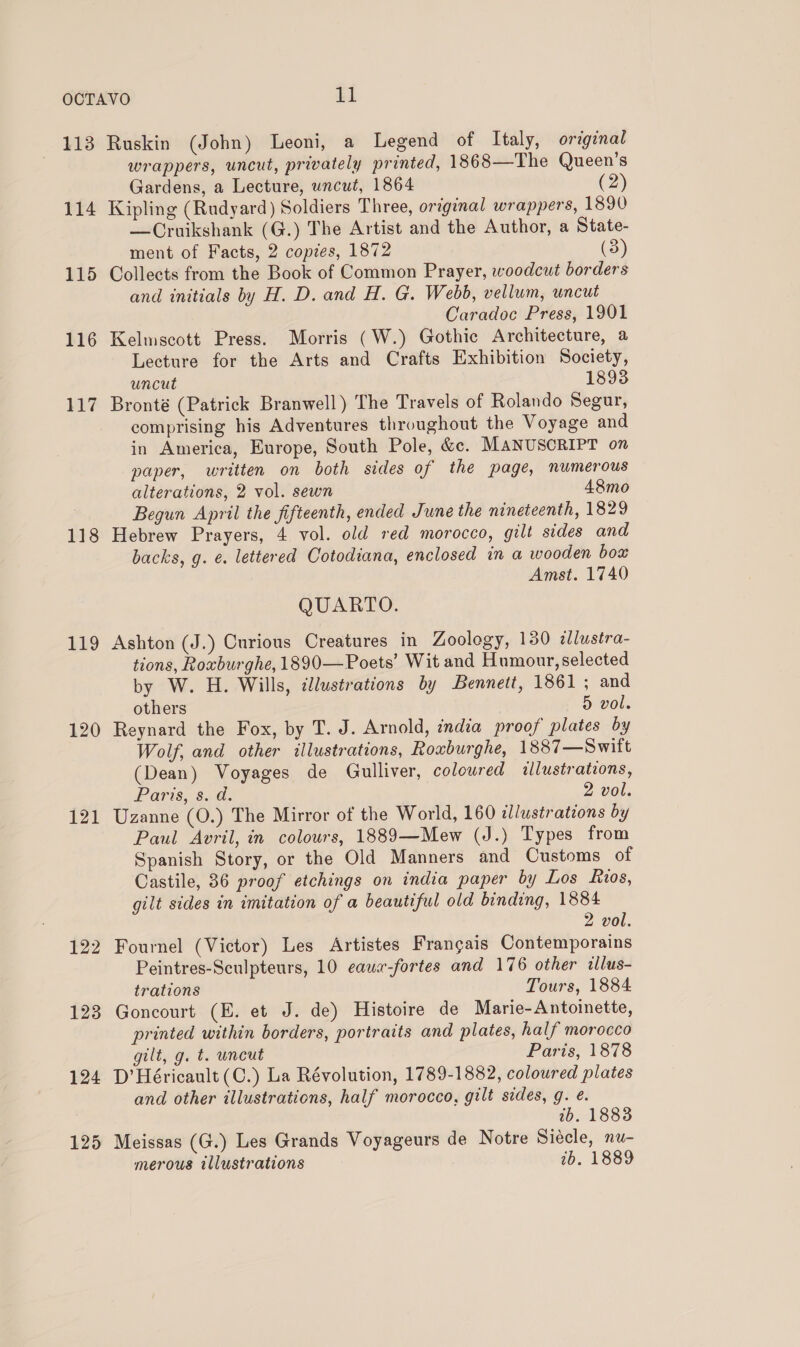 114 115 118 119 120 121 122 123 124 125 wrappers, uncut, privately printed, 1868—The Queen’s Gardens, a Lecture, uncut, 1864 (2) Kipling (Rudyard) Soldiers Three, original wrappers, 1890 — Cruikshank (G.) The Artist and the Author, a State- ment of Facts, 2 copies, 1872 (3) Collects from the Book of Common Prayer, woodcut borders and initials by H. D. and H. G. Webb, vellum, uncut Caradoc Press, 1901 Kelmscott Press. Morris (W.) Gothic Architecture, a Lecture for the Arts and Crafts Exhibition Society, uncut 1893 Bronté (Patrick Branwell) The Travels of Rolando Segur, comprising his Adventures throughout the Voyage and in America, Europe, South Pole, &amp;c. MANUSCRIPT on paper, written on both sides of the page, numerous alterations, 2 vol. sewn 48mo Begun April the fifteenth, ended June the nineteenth, 1829 Hebrew Prayers, 4 vol. old red morocco, gilt sides and backs, g. e. lettered Cotodiana, enclosed in a wooden box Amst. 1740 QUARTO. Ashton (J.) Curious Creatures in Zoology, 130 dlustra- tions, Roxburghe, 1890—Poets’ Wit and Humour, selected by W. H. Wills, illustrations by Bennett, 1861; and others 5 vol. Reynard the Fox, by T. J. Arnold, india proof plates by Wolf, and other illustrations, Roxburghe, 1887—Swift (Dean) Voyages de Gulliver, colowred <llustrations, Paris, 6G: 2 vol. Uzanne (0.) The Mirror of the World, 160 illustrations by Paul Avril, in colours, 1889—Mew (J.) Types from Spanish Story, or the Old Manners and Customs of Castile, 36 proof etchings on india paper by Los ios, gilt sides in imitation of a beautiful old binding, 1884 2 vol. Fournel (Victor) Les Artistes Frangais Contemporains Peintres-Sculpteurs, 10 eawa-fortes and 176 other illus- trations Tours, 1884 Goncourt (E. et J. de) Histoire de Marie-Antoinette, printed within borders, portraits and plates, half morocco gilt, g. t. uncut Paris, 1878 D’ Héricault (C.) La Révolution, 1789-1882, coloured plates and other illustrations, half morocco, gilt sides, g. e. 2b. 1888 Meissas (G.) Les Grands Voyageurs de Notre Siecle, nu- merous illustrations 1b. 1889