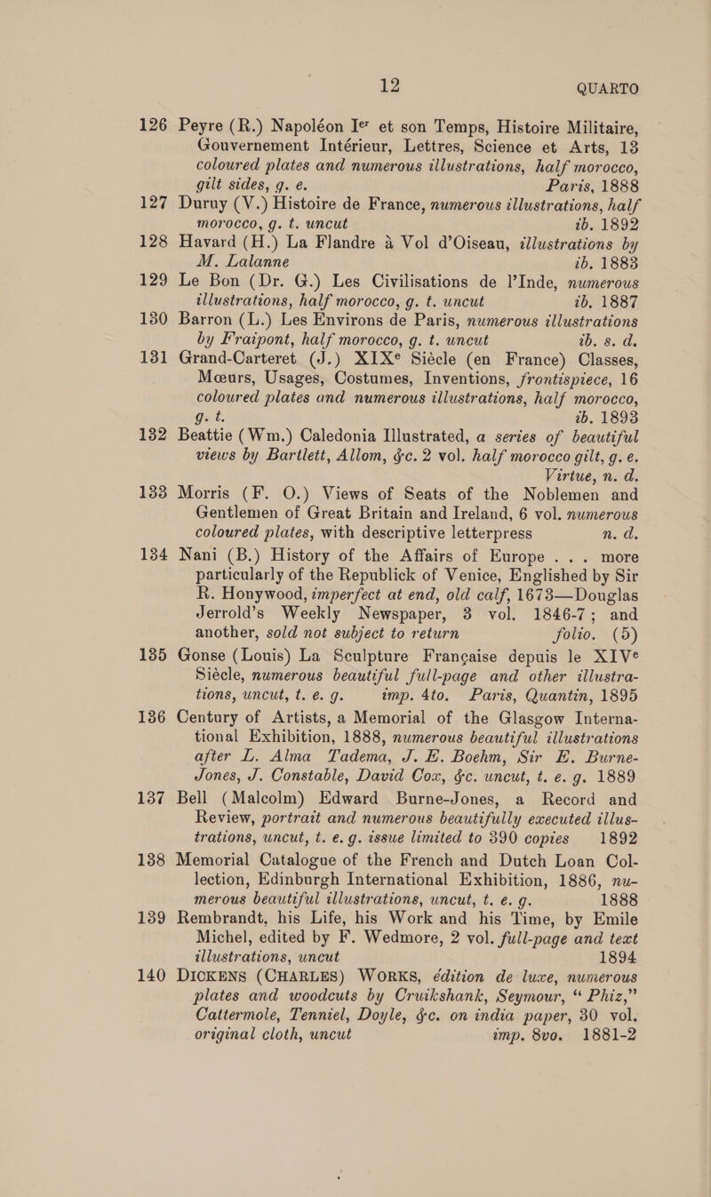 126 132 133 134 135 136 137 138 139 140 2 QUARTO Peyre (R.) Napoléon Ie et son Temps, Histoire Militaire, Gouvernement Intérieur, Lettres, Science et Arts, 13 coloured plates and numerous illustrations, half morocco, gilt sides, g. é. Paris, 1888 Duruy (V.) Histoire de France, numerous illustrations, half morocco, g. t. uncut 1b. 1892 Havard (H.) La Flandre 4 Vol d’Oiseau, illustrations by M. Lalanne 1b. 18838 Le Bon (Dr. G.) Les Civilisations de l’Inde, numerous illustrations, half morocco, g. t. uncut 7b, 1887 Barron (L.) Les Environs de Paris, numerous illustrations by Fraipont, half morocco, g. t. uncut ib. s. d. Grand-Carteret (J.) XIX Siécle (en France) Classes, Meurs, Usages, Sot Inventions, /rontispiece, 16 a ed plates and numerous illustrations, half morocco, 2b. 1893 Battie (Wm.) Caledonia Illustrated, a series of beautiful views by Bartlett, Allom, gc. 2 vol. half morocco gilt, g. e. Virtue, n. da. Morris (F. O.) Views of Seats of the Noblemen and Gentlemen of Great Britain and Ireland, 6 vol. numerous coloured plates, with descriptive letterpress n. d. Nani (B.) History of the Affairs of Europe ... more particularly of the Republick of Venice, Englished by Sir R. Honywood, imperfect at end, old calf, 1673—Douglas Jerrold’s Weekly Newspaper, 3 vol. 1846-7; and another, sold not subject to return folio. (5) Gonse (Louis) La Sculpture Francaise depuis le XIVe Siécle, numerous beautiful full-page and other illustra- tions, uncut, t. @. g. imp. 4to. Paris, Quantin, 1895 Century of Artists, a Memorial of the Glasgow Interna- tional Exhibition, 1888, nwmerous beautiful illustrations after L. Alma Tadema, J. EH. Boehm, Sir E. Burne- Jones, J. Constable, David Cox, &amp;c. uncut, t. e. g. 1889 Bell (Malcolm) Edward Burne-Jones, a Record and Review, portrait and numerous beautifully executed illus- trations, wncut, t. e.g. issue limited to 390 copies 1892 Memorial Catalogue of the French and Dutch Loan Col- lection, Edinburgh International Exhibition, 1886, nu- merous beautiful illustrations, uncut, t. e. g. 1888 Rembrandt, his Life, his Work and his Time, by Emile Michel, edited by F. Wedmore, 2 vol. full-page and text illustrations, wncut 1894 DICKENS (CHARLES) WORKS, édition de luxe, numerous plates and woodcuts by Cruikshank, Seymour, “ Phiz,” Cattermole, Tenniel, Doyle, &amp;c. on india paper, 30 vol. original cloth, uncut imp. 8vo. 1881-2