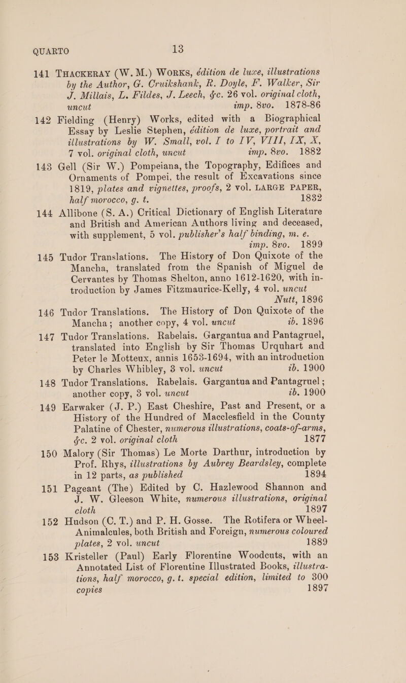 142 144 145 146 147 148 149 150 151 152 153 by the Author, G. Cruikshank, R. Doyle, F'. Walker, Sir J. Millais, L. Fildes, J. Leech, §c. 26 vol. original cloth, uncut imp. 8vo. 1878-86 Fielding (Henry) Works, edited with a Biographical Essay by Leslie Stephen, édition de luxe, portrait and illustrations by W. Small, vol. I to IV, VIII, 1X, X, 7 vol. original cloth, uncut imp. 8vo. 1882 Gell (Sir W.) Pompeiana, the Topography, Edifices and Ornaments of Pompei, the result of Excavations since 1819, plates and vignettes, proofs, 2 vol. LARGE PAPER, half morocco, g. t. 1832 Allibone (S. A.) Critical Dictionary of English Literature and British and American Authors living and deceased, with supplement, 5 vol. publisher's half binding, m. e. imp. 8vo. 1899 Tudor Translations. The History of Don Quixote of the Mancha, translated from the Spanish of Miguel de Cervantes by Thomas Shelton, anno 1612-1620, with in- troduction by James Fitzmaurice-Kelly, 4 vol. uncut Nutt, 1896 Tudor Translations. The History of Don Quixote of the Mancha; another copy, 4 vol. uncut 1b. 1896 Tudor Translations. Rabelais. Gargantua and Pantagruel, translated into English by Sir Thomas Urquhart and Peter le Motteux, annis 1653-1694, with an introduction by Charles Whibley, 8 vol. wncut 7b. 1900 Tudor Translations. Rabelais. Gargantua and Pantagruel ; another copy, 3 vol. uncut 7b. 1900 Earwaker (J. P.) East Cheshire, Past and Present, or a History of the Hundred of Macclesfield in the County Palatine of Chester, numerous illustrations, coats-of-arms, §c. 2 vol. original cloth 1877 Malory (Sir Thomas) Le Morte Darthur, introduction by Prof. Rhys, illustrations by Aubrey Beardsley, complete in 12 parts, as published 1894 Pageant (The) Edited by C. Hazlewood Shannon and J. W. Gleeson White, numerous illustrations, original cloth 1897 Hudson (C. T.) and P. H. Gosse. The Rotifera or Wheel- Animalcules, both British and Foreign, numerous coloured plates, 2 vol. uncut 1889 Kristeller (Paul) Early Florentine Woodcuts, with an Annotated List of Florentine Illustrated Books, zllustra- tions, half morocco, g.t. special edition, limited to 300