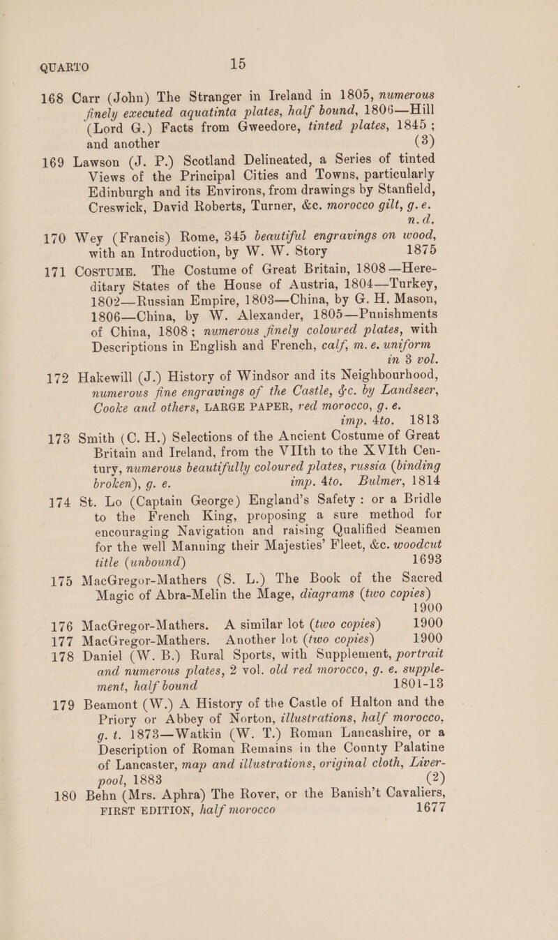 168 169 170 171 172 173 174 180 Carr (John) The Stranger in Ireland in 1805, numerous finely executed aquatinta plates, half bound, 1806—Hill (Lord G.) Facts from Gweedore, tinted plates, 18405 ; and another (3) Lawson (J. P.) Scotland Delineated, a Series of tinted Views of the Principal Cities and Towns, particularly Edinburgh and its Environs, from drawings by Stanfield, Creswick, David Roberts, Turner, &amp;c. morocco gilt, g.¢. n.d. Wey (Francis) Rome, 345 beautiful engravings on wood, with an Introduction, by W. W. Story 1875 CostuME. The Costume of Great Britain, 1808 —Here- ditary States of the House of Austria, 1804—Turkey, 1802—Russian Empire, 18083—China, by G. H. Mason, 1806—China, by W. Alexander, 1805—Punishments of China, 1808; numerous finely coloured plates, with Descriptions in English and French, cal/, m. e. uniform in 3 vol. Hakewill (J.) History of Windsor and its Neighbourhood, numerous fine engravings of the Castle, gc. by Landseer, Cooke and others, LARGE PAPER, red morocco, g. é. imp. 4to. 1818 Smith (C. H.) Selections of the Ancient Costume of Great Britain and Ireland, from the VIIth to the X VIth Cen- tury, numerous beautifully coloured plates, russia (binding broken), g. é. imp. 4to. Bulmer, 1814 St. Lo (Captain George) England’s Safety: or a Bridle to the French King, proposing a sure method for encouraging Navigation and raising Qualified Seamen for the well Manning their Majesties’ Fleet, &amp;c. woodcut title (unbound) 1693 MacGregor-Mathers (S. L.) The Book of the Sacred Magic of Abra-Melin the Mage, diagrams (two copies) 1900 MacGregor-Mathers. A similar lot (two copies) 1900 MacGregor-Mathers. Another lot (two copies) 1900 Daniel (W. B.) Rural Sports, with Supplement, portract and numerous plates, 2 vol. old red morocco, g. é. supple- ment, half bound 1801-13 Beamont (W.) A History of the Castle of Halton and the Priory or Abbey of Norton, illustrations, half morocco, g. t. 1873—Watkin (W. T.) Roman Lancashire, or a Description of Roman Remains in the County Palatine of Lancaster, map and illustrations, original cloth, Liver- pool, 1883 (2) Behn (Mrs. Aphra) The Rover, or the Banish’t Cavaliers, FIRST EDITION, half morocco 1677