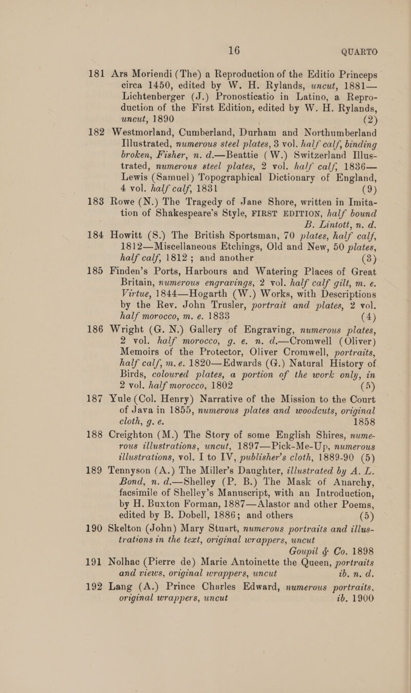 182 183 184 186 187 188 189 190 191 192 16 QUARTO Ars Moriendi (The) a Reproduction of the Editio Princeps circa 1450, edited by W. H. Rylands, wneut, 1881— Lichtenberger (J.) Pronosticatio in Latino, a Repro- duction of the First Edition, edited by W. H. Rylands, uncut, 1890 | (2) Westmorland, Cumberland, Durham and Northumberland Illustrated, numerous steel plates, 3 vol. half calf, binding broken, Fisher, n. d.—Beattie (W.) Switzerland Ilus- trated, numerous steel plates, 2 vol. half calf, 1836— Lewis (Samuel) Topographical Dictionary of England, 4 vol. half calf, 1831 (9) Rowe (N.) The Tragedy of Jane Shore, written in Imita- tion of Shakespeare’s Style, FIRST EDITION, half bound B. Lintoti, n. d. Howitt (S.) The British Sportsman, 70 plates, half calf, 1812—Miscellaneous Etchings, Old and New, 50 plates, half calf, 1812; and another (3) Finden’s Ports, Harbours and Watering Places of Great Britain, numerous engravings, 2 vol. half calf gilt, m. e. Virtue, 1844—Hogarth (W.) Works, with Descriptions by the Rev. John Trusler, portrait and plates, 2 vol. half morocco, m. e. 1833 (4) Wright (G. N.) Gallery of Engraving, numerous plates, 2 vol. half morocco, g. e. n. d.—Cromwell (Oliver) Memoirs of the Protector, Oliver Cromwell, portraits, half calf, m.e. 1820—Edwards (G.) Natural History of Birds, coloured plates, a portion of the work only, in 2 vol. half morocco, 1802 (A) Yule (Col. Henry) Narrative of the Mission to the Court of Java in 1855, numerous plates and woodcuts, original cloth, g. é. 1858 Creighton (M.) The Story of some English Shires, nume- rous illustrations, uncut, 1897—Pick-Me-Up, numerous tllustrateons, vol. I to IV, publisher's cloth, 1889-90 (5) Tennyson (A.) The Miller’s Daughter, illustrated by A. L. Bond, n. d.—Shelley (P. B.) The Mask of Anarchy, facsimile of Shelley’s Manuscript, with an Introduction, by H. Buxton Forman, 1887—Alastor and other Poems, edited by B. Dobell, 1886; and others (5) Skelton (John) Mary Stuart, numerous portraits and illus- trations in the text, original wrappers, uncut Goupil g¢ Co. 1898 Nolhac (Pierre de) Marie Antoinette the Queen, portraits and views, original wrappers, uncut ib. NO’. Lang (A.) Prince Charles Edward, numerous portraits,