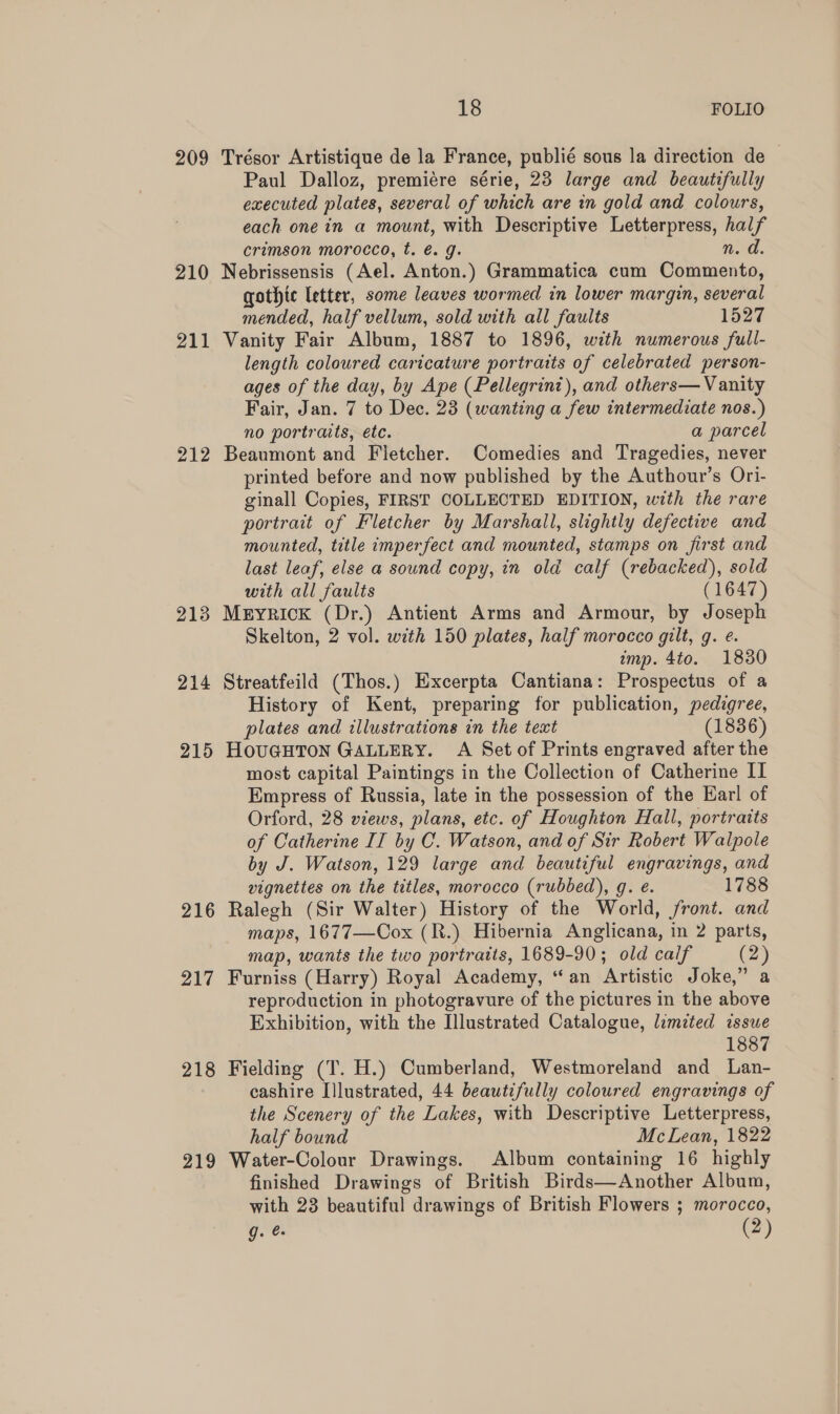 209 Trésor Artistique de la France, publié sous la direction de Paul Dalloz, premiére série, 23 large and beautifully executed plates, several of which are in gold and colours, each one in a mount, with Descriptive Letterpress, half crimson morocco, t. é. g. n. d. 210 Nebrissensis (Ael. Anton.) Grammatica cum Commento, gothic letter, some leaves wormed in lower margin, several mended, half vellum, sold with all faults 1527 211 Vanity Fair Album, 1887 to 1896, with numerous full- length coloured caricature portraits of celebrated person- ages of the day, by Ape (Pellegrini), and others— Vanity Fair, Jan. 7 to Dec. 23 (wanting a few intermediate nos.) no portraits, etc. a parcel 212 Beaumont and Fletcher. Comedies and Tragedies, never printed before and now published by the Authour’s Ori- ginall Copies, FIRST COLLECTED EDITION, with the rare portrait of Fletcher by Marshall, slightly defective and mounted, title imperfect and mounted, stamps on first and last leaf, else a sound copy, in old calf (rebacked), sold with all faults (1647) 213 Meyrick (Dr.) Antient Arms and Armour, by Joseph Skelton, 2 vol. with 150 plates, half morocco gilt, g. e. imp. 4to. 18380 214 Streatfeild (Thos.) Excerpta Cantiana: Prospectus of a History of Kent, preparing for publication, pedigree, plates and illustrations in the text (1836) 215 HOUGHTON GALLERY. A Set of Prints engraved after the most capital Paintings in the Collection of Catherine II Empress of Russia, late in the possession of the Earl of Orford, 28 views, plans, etc. of Houghton Hall, portraits of Catherine IT by C. Watson, and of Sir Robert Walpole by J. Watson, 129 large and beautiful engravings, and vignettes on the titles, morocco (rubbed), g. e. 1788 216 Ralegh (Sir Walter) History of the World, front. and maps, 1677—Cox (R.) Hibernia Anglicana, in 2 parts, map, wants the two portratts, 1689-90; old calf (2) 217 Furniss (Harry) Royal Academy, “an Artistic Joke,” a reproduction in photogravure of the pictures in the above Exhibition, with the Illustrated Catalogue, limited issue 1887 218 Fielding (T. H.) Cumberland, Westmoreland and Lan- cashire Illustrated, 44 beautifully coloured engravings of the Scenery of the Lakes, with Descriptive Letterpress, half bound McLean, 1822 219 Water-Colour Drawings. Album containing 16 highly finished Drawings of British Birds—Another Album, with 23 beautiful drawings of British Flowers ; morocco, g. (2)