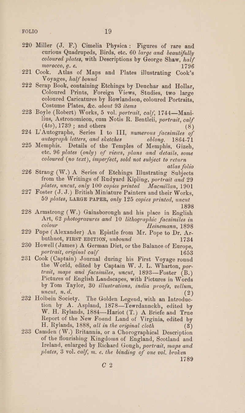 220 221 222 232 2338 Miller (J. F.) Cimelia Physica: Figures of rare and curious Quadrupeds, Birds, etc. 60 large and beautifully coloured plates, with Descriptions by George Shaw, half MOFrOCcco, g. é. 1796 Cook. Atlas of Maps and Plates illustrating Cook’s Voyages, half bound Scrap Book, containing Etchings by Deuchar and Hollar, Coloured Prints, Foreign Views, Studies, two large coloured Caricatures by Rowlandson, coloured Portraits, Costume Plates, &amp;c. about 93 items Boyle (Robert) Works, 5 vol. portrait, calf, 1744—Mani- lius, Astronomicon, cum Notis R. Bentleii, portrait, calf (4to), 1739 ; and others (8) L’Autographe, Series I to III, numerous facsimiles of autograph letters, and sketches oblong. 1864-71 Memphis. Details of the Temples of Memphis, Gizeh, etc. 96 plates (only) of views, plans and details, some coloured (no text), imperfect, sold not subject to return atlas folio Strang (W.) A Series of Etchings Illustrating Subjects from the Writings of Rudyard Kipling, portrait and 29 plates, uncut, only 100 copies printed Macmillan, 1901 Foster (J. J.) British Miniature Painters and their Works, D9 plates, LARGE PAPER, only 125 copies printed, uncut 1898 Armstrong (W.) Gainsborough and his place in English Art, 62 photogravures and 10 lithographic facsimiles in colour Heinemann, 1898 Pope (Alexander) An Epistle from Mr. Pope to Dr. Ar- buthnot, FIRST EDITION, unbound 1734 Howell( James) A German Diet, or the Balance of Europe, portrait, original calf 1653 Cook (Captain) Journal during his First Voyage round the World, edited by Captain W. J. L. Wharton, por- trait, maps and facsimiles, uncut, 1893-—Foster (B.) Pictures of English Landscapes, with Pictures in Words by Tom Taylor, 30 clustrations, india proofs, vellum, uncut, n.d. (2) Holbein Society. The Golden Legend, with an Introduc- tion by A. Aspland, 1878—Tewrdannckh, edited by W. H. Rylands, 1884—Hariot (T.) A Briefe and True Report of the New Found Land of Virginia, edited by H. Rylands, 1888, all in the original cloth (8) Camden (W.) Britannia, or a Chorographical Description of the flourishing Kingdoms of England, Scotland and Ireland, enlarged by Richard Gough, portrait, maps and plates, 3 vol. calf, m. e. the binding of one vol. broken 1789 C 2