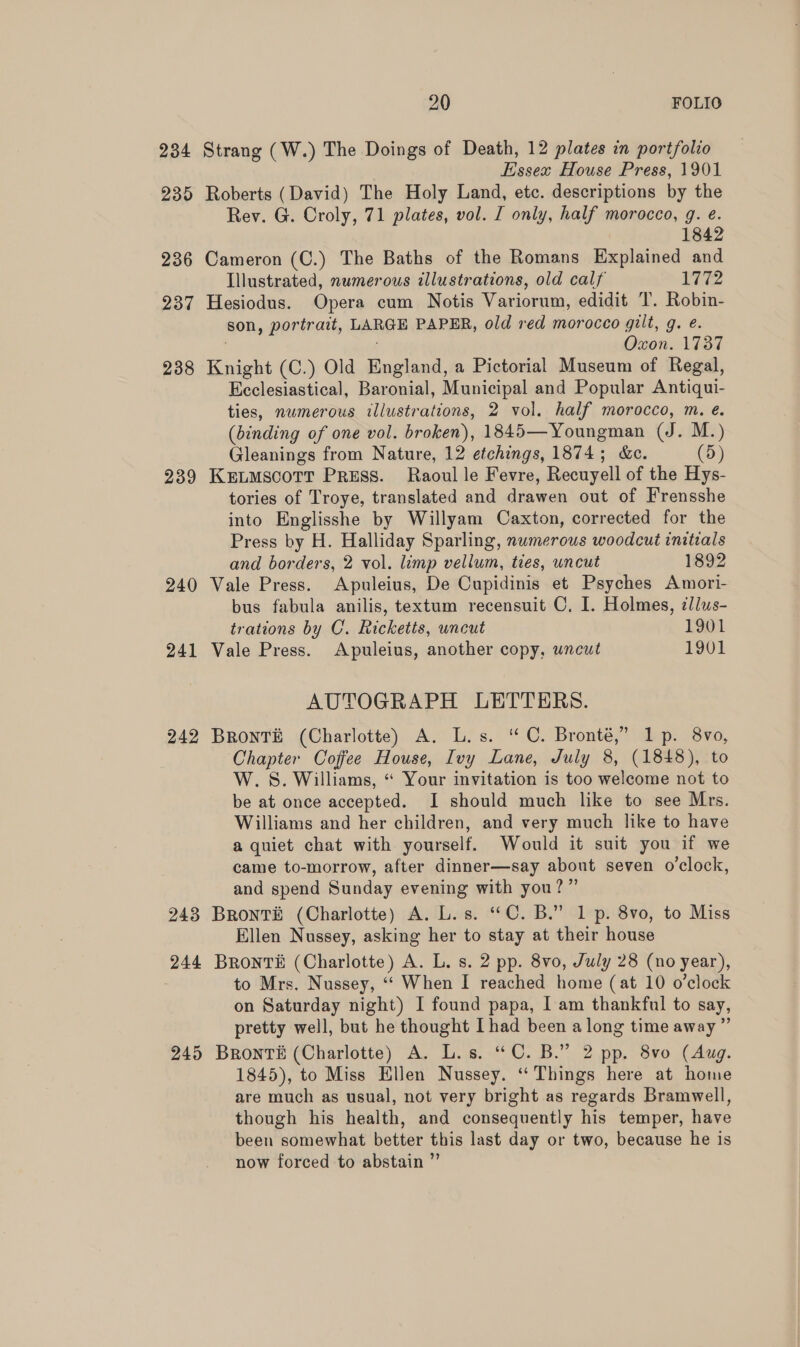 234 239 236 237 238 239 240 241 242 243 244 2495 20 FOLIO Strang (W.) The Doings of Death, 12 plates in portfolio Essex House Press, 1901 Roberts (David) The Holy Land, etc. descriptions by the Rev. G. Croly, 71 plates, vol. I only, half morocco, g. e. 1842 Cameron (C.) The Baths of the Romans Explained and Illustrated, numerous illustrations, old calf 1772 Hesiodus. Opera cum Notis Variorum, edidit T. Robin- son, portrait, LARGE PAPER, old red morocco gilt, g. e. . Oxon. 1737 Knight (C.) Old England, a Pictorial Museum of Regal, Ecclesiastical, Baronial, Municipal and Popular Antiqui- ties, numerous illustrations, 2 vol. half morocco, m. e. (binding of one vol. broken), 1845—Youngman (J. M.) Gleanings from Nature, 12 etchings, 1874; &amp;c. (5) KEuMscott Preuss. Raoul le Fevre, Recuyell of the Hys- tories of Troye, translated and drawen out of Frensshe into Englisshe by Willyam Caxton, corrected for the Press by H. Halliday Sparling, numerous woodcut initials and borders, 2 vol. limp vellum, ties, uncut 1892 Vale Press. Apuleius, De Cupidinis et Psyches Amori- bus fabula anilis, textum recensuit C. I. Holmes, illus- trations by C. Ricketts, uncut 1901 Vale Press. Apuleius, another copy, uncut 1901 AUTOGRAPH LETTERS. BrontTé (Charlotte) A. L.s. “C. Bronté,” 1p. 8vo, Chapter Coffee House, Ivy Lane, July 8, (1848), to W.S. Williams, “ Your invitation is too welcome not to be at once accepted. I should much like to see Mrs. Williams and her children, and very much like to have a quiet chat with yourself. Would it suit you if we came to-morrow, after dinner—say about seven o’clock, and spend Sunday evening with you?” Bronté (Charlotte) A. L.s. “C. B.” 1 p. 8vo, to Miss Ellen Nussey, asking her to stay at their house Bronti (Charlotte) A. L. s. 2 pp. 8vo, July 28 (no year), to Mrs. Nussey, ‘“‘ When I reached home (at 10 o’clock on Saturday night) I found papa, I am thankful to say, pretty well, but he thought [had been along time away ” Bronté (Charlotte) A. L.s. “C. B.” 2 pp. 8vo (Aug. 1845), to Miss Ellen Nussey. ‘Things here at home are much as usual, not very bright as regards Bramwell, though his health, and consequently his temper, have been somewhat better this last day or two, because he is now forced to abstain ”’