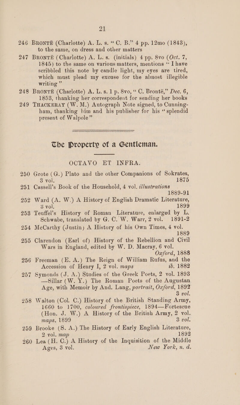 246 247 248 249 250 251 252 253 254 255 256 257 258 259 260 21 BRONTE (Charlotte) A. L. s. “C. B.” 4 pp. 12mo (1843), to the same, on dress and other matters BRONTE (Charlotte) A. L. s. (initials) 4 pp. 8vo (Oct. 7, 1845) to the same on various matters, mentions ‘ I have scribbled this note by candle light, my eyes are tired, which must plead my excuse for the almost illegible writing ” BrRontvsE (Charlotte) A. L.s. 1 p. 8vo, “ C. Bronté,” Dec. 6, 1853, thanking her correspondent for sending her books THACKERAY (W.M.) Autograph Note signed, to Cunning- ham, thanking him and his publisher for his ‘‘ splendid present of Walpole” The Property of a Gentleman.  OCTAVO ET INFRA. Grote (G.) Plato and the other Companions of Sokrates, 3 vol. 1875 Cassell’s Book of the Household, 4 vol. zdlustrations 1889-91 Ward (A. W.) A History of English Dramatic Literature, 3 vol. 1899 Teuffel’s History of Roman Literature, enlarged by L. Schwabe, translated by G. C. W. Warr, 2 vol. 1891-2 McCarthy (Justin) A History of his Own Times, 4 vol. 1889 Clarendon (Earl of) History of the Rebellion and Civil Wars in England, edited by W. D. Macray, 6 vol. Oxford, 1888 Freeman (E. A.) The Reign of William Rufus, and the Accession of Henry I, 2 vol. maps 2b, 1882 Symonds (J. A.) Studies of the Greek Poets, 2 vol. 1893 —Sillar (W. Y.) The Roman Poets of the Augustan Age, with Memoir by And. Lang, portrait, Oxford, 1892 3 vol. Walton (Col. C.) History of the British Standing Army, 1660 to 1700, coloured frontispiece, 1894—Fortescue (Hon. J. W.) A History of the British Army, 2 vol. maps, 1899 3 vol. Brooke (S. A.) The History of Early English Literature, 2 vol. map 1892 Lea (H. C.) A History of the Inquisition of the Middle Ages, 3 vol. New York, n. d.