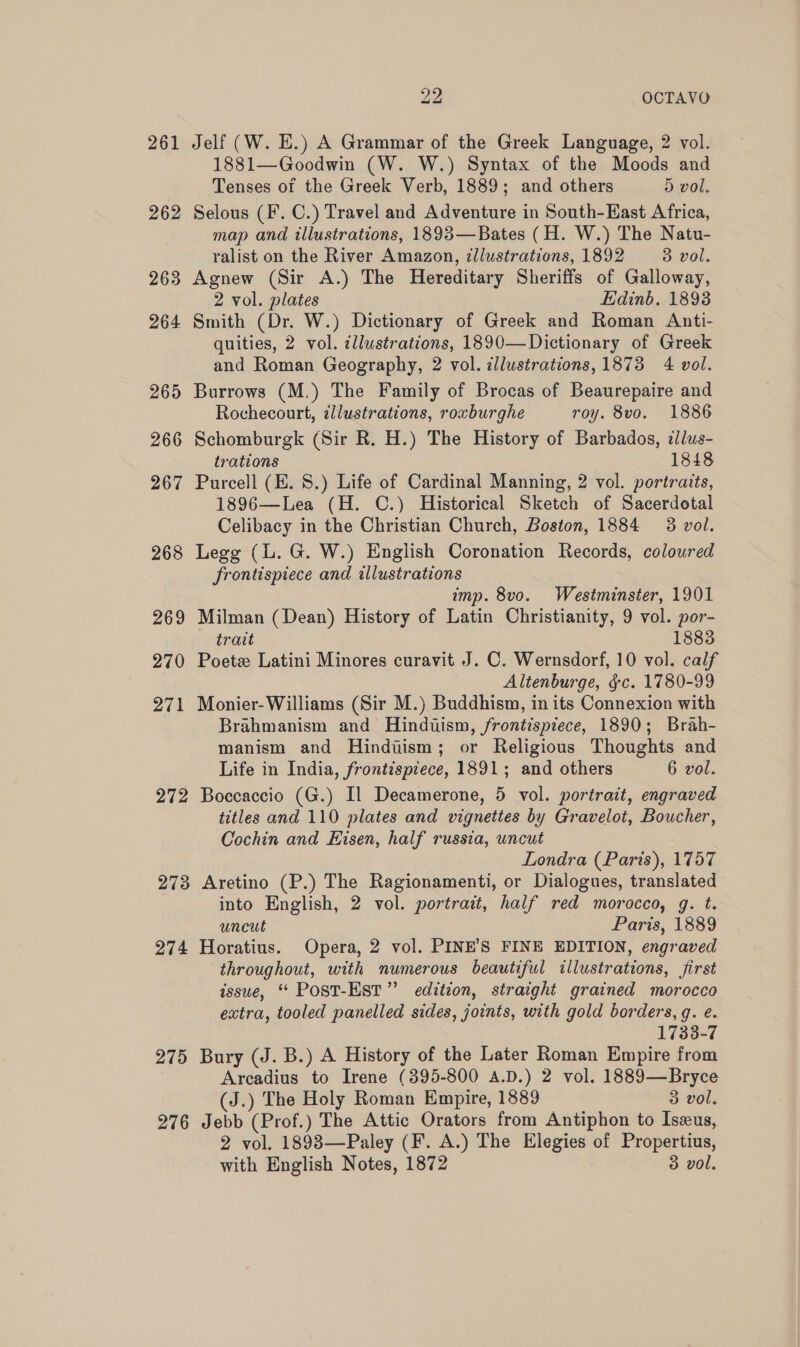 261 Jelf (W. E.) A Grammar of the Greek Language, 2 vol. 1881—Goodwin (W. W.) Syntax of the Moods and Tenses of the Greek Verb, 1889; and others 5 vol. 262 Selous (F. C.) Travel and Adventure in South-East Africa, map and illustrations, 1893—Bates (H. W.) The Natu- ralist on the River Amazon, illustrations, 1892 3 vol. 263 Agnew (Sir A.) The Hereditary Sheriffs of Galloway, 2 vol. plates Edinb. 18938 264 Smith (Dr. W.) Dictionary of Greek and Roman Anti- quities, 2 vol. illustrations, 1890—Dictionary of Greek and Roman Geography, 2 vol. zllustrations, 1873 4 vol. 265 Burrows (M.) The Family of Brocas of Beaurepaire and Rochecourt, ¢llustrations, roxburghe roy. 8vo. 1886 266 Schomburgk (Sir R. H.) The History of Barbados, illus- trations 1848 267 Purcell (E. 8.) Life of Cardinal Manning, 2 vol. portraits, 1896—Lea (H. C.) Historical Sketch of Sacerdotal Celibacy in the Christian Church, Boston, 1884 3 vol. 268 Legg (L. G. W.) English Coronation Records, coloured frontispiece and illustrations imp. 8vo. Westminster, 1901 269 Milman (Dean) History of Latin Christianity, 9 vol. por- trait 1883 270 Poetz Latini Minores curavit J. C. Wernsdorf, 10 vol. calf Altenburge, &amp;c. 1780-99 271 Monier-Williams (Sir M.) Buddhism, in its Connexion with Brahmanism and Hinduism, frontispiece, 1890; Brah- manism and Hindiism; or Religious Thoughts and Life in India, frontispiece, 1891; and others 6 vol. 272 Boccaccio (G.) Il Decamerone, 5 vol. portrait, engraved titles and 110 plates and vignettes by Gravelot, Boucher, Cochin and Eisen, half russia, uncut Londra (Paris), 1757 273 Aretino (P.) The Ragionamenti, or Dialogues, translated into English, 2 vol. portrait, half red morocco, g. t. uncut Paris, 1889 274 Horatius. Opera, 2 vol. PINE’S FINE EDITION, engraved throughout, with numerous beautiful illustrations, first issue, “ Post-Est” edition, straight grained morocco extra, tooled panelled sides, joints, with gold borders, g. e. 1733-7 275 Bury (J. B.) A History of the Later Roman Empire from Arcadius to Irene (395-800 A.D.) 2 vol. 1889—Bryce (J.) The Holy Roman Empire, 1889 3 vol. 276 Jebb (Prof.) The Attic Orators from Antiphon to Isxus, 2 vol. 18983—Paley (F. A.) The Elegies of Propertius, with English Notes, 1872 3 vol.