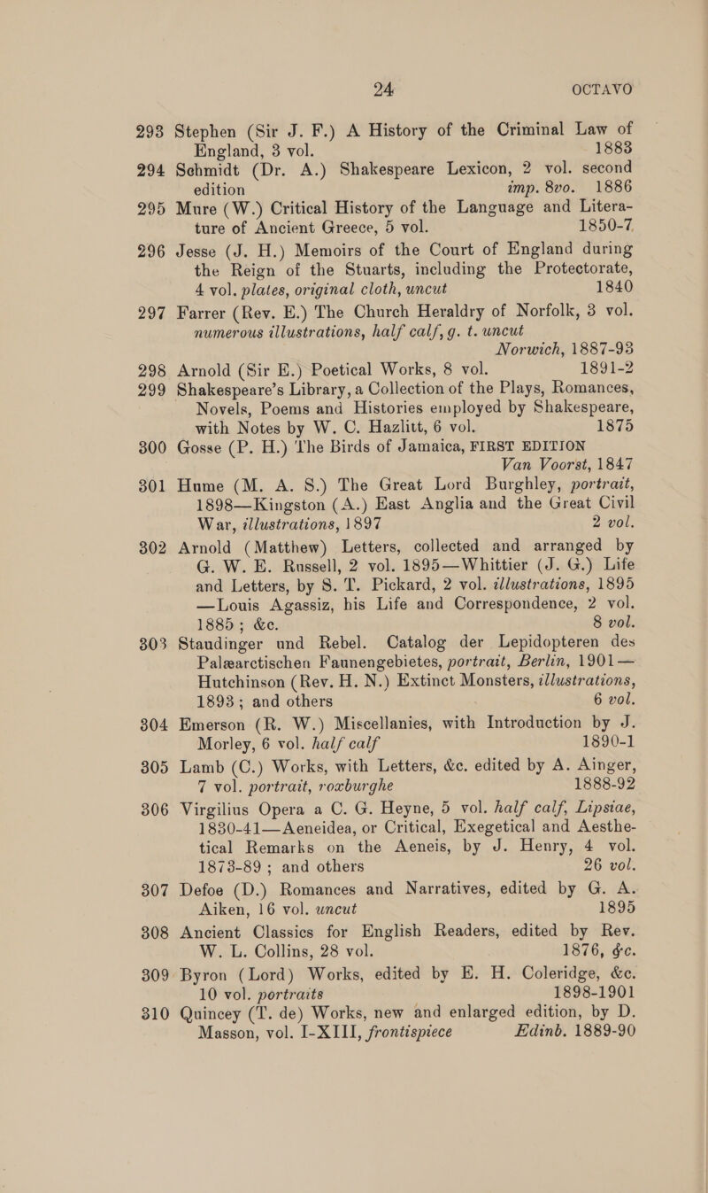 293 294 295 296 297 298 299 300 301 302 303 304 305 306 307 308 309 310 24 OCTAVO Stephen (Sir J. F.) A History of the Criminal Law of England, 3 vol. 1883 Schmidt (Dr. A.) Shakespeare Lexicon, 2 vol. second edition imp. 8vo. 1886 Mure (W.) Critical History of the Language and Litera- ture of Ancient Greece, 5 vol. 1850-7, Jesse (J. H.) Memoirs of the Court of England during the Reign of the Stuarts, including the Protectorate, 4 vol. plates, original cloth, uncut 1840 Farrer (Rev. E.) The Church Heraldry of Norfolk, 3 vol. numerous illustrations, half calf, g. t. uncut Norwich, 1887-93 Arnold (Sir E.) Poetical Works, 8 vol. 1891-2 Shakespeare’s Library, a Collection of the Plays, Romances, Novels, Poems and Histories employed by Shakespeare, with Notes by W. C. Hazlitt, 6 vol. 1875 Gosse (P. H.) ‘The Birds of Jamaica, FIRST EDITION Van Voorst, 1847 Hume (M. A. 8S.) The Great Lord Burghley, portrait, 1898—Kingston (A.) East Anglia and the Great Civil War, tllustrations, 1897 2 vol. Arnold (Matthew) Letters, collected and arranged by G. W. E. Russell, 2 vol. 1895—Whittier (J. G.) Life and Letters, by S. T. Pickard, 2 vol. illustrations, 1895 —Louis Agassiz, his Life and Correspondence, 2 vol. 1885; &amp;e. 8 vol. Staudinger und Rebel. Catalog der Lepidopteren des Palearctischen Faunengebietes, portrait, Berlin, 1901— Hutchinson (Rev. H. N.) Extinct Monsters, illustrations, 1893; and others 6 vol. Emerson (R. W.) Miscellanies, with Introduction by J. Morley, 6 vol. half calf 1890-1 Lamb (C.) Works, with Letters, &amp;c. edited by A. Ainger, 7 vol. portrait, roxburghe 1888-92 Virgilius Opera a C. G. Heyne, 5 vol. half calf, Lipsiae, 1830-41—Aeneidea, or Critical, Exegetical and Aesthe- tical Remarks on the Aeneis, by J. Henry, 4 vol. 1873-89 ; and others 26 vol. Defoe (D.) Romances and Narratives, edited by G. A. Aiken, 16 vol. uncut 1895 Ancient Classics for English Readers, edited by Rev. W. L. Collins, 28 vol. 1876, &amp;c. Byron (Lord) Works, edited by E. H. Coleridge, &amp;c. 10 vol. portraits 1898-1901 Quincey (T. de) Works, new and enlarged edition, by D. Masson, vol. I-XIII, frontispiece Edinb. 1889-90