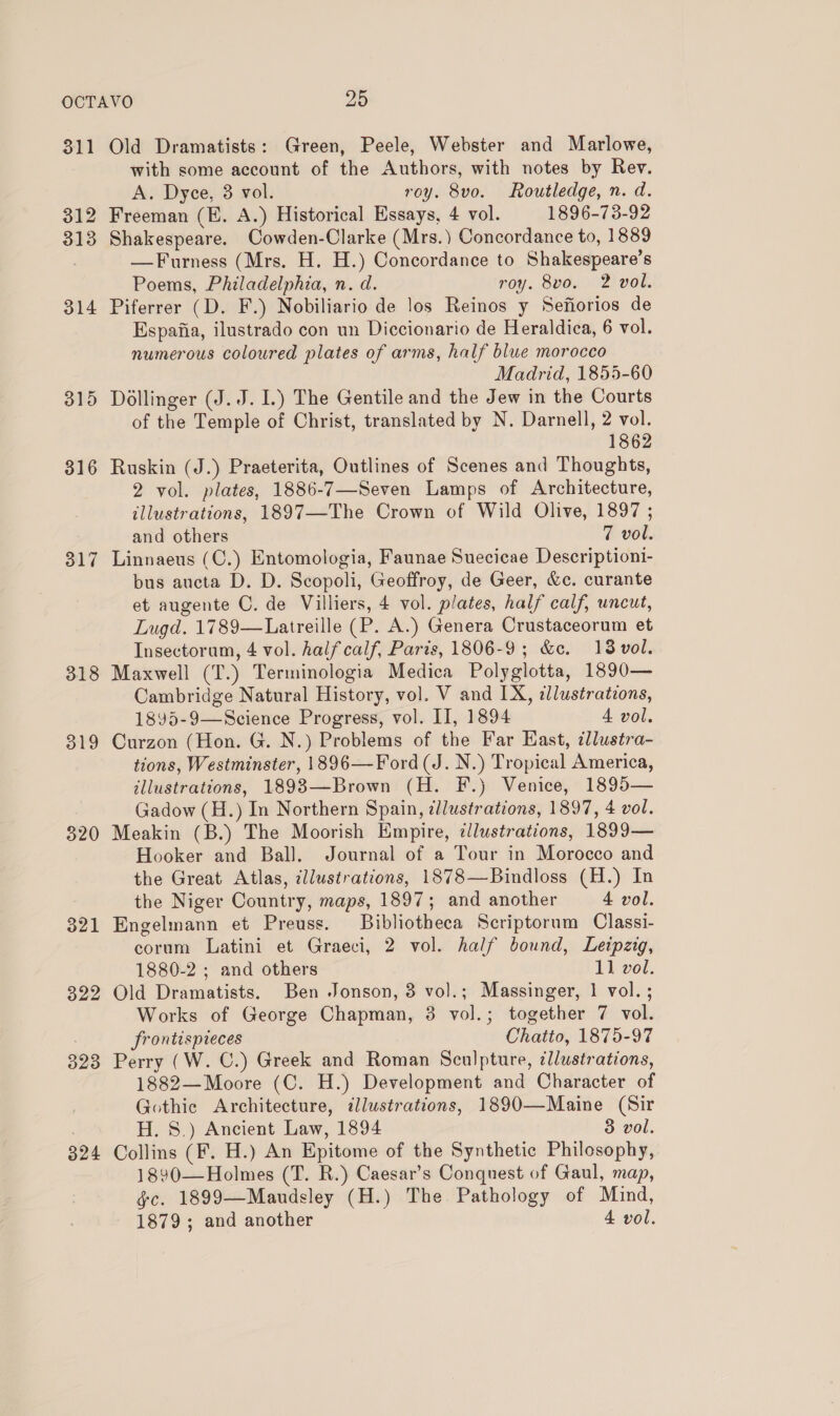 311 312 313 314 315 316 317 318 319 320 321 322 323 324 Old Dramatists: Green, Peele, Webster and Marlowe, with some account of the Authors, with notes by Rev. A. Dyce, 3 vol. roy. 8vo. Routledge, n. d. Freeman (E. A.) Historical Essays, 4 vol. 1896-73-92 Shakespeare. Cowden-Clarke (Mrs.) Concordance to, 1889 —Furness (Mrs. H. H.) Concordance to Shakespeare’s Poems, Philadelphia, n. d. roy. 8vo. 2 vol. Piferrer (D. F.) Nobiliario de los Reinos y Sefiorios de Espafia, ilustrado con un Diccionario de Heraldica, 6 vol. numerous coloured plates of arms, half blue morocco Madrid, 1855-60 Dollinger (J. J. I.) The Gentile and the Jew in the Courts of the Temple of Christ, translated by N. Darnell, 2 vol. 1862 Ruskin (J.) Praeterita, Outlines of Scenes and Thoughts, 2 vol. plates, 1886-7—Seven Lamps of Architecture, illustrations, 1897—The Crown of Wild Olive, 1897 ; and others 7 vol. Linnaeus (C.) Entomologia, Faunae Suecicae Descriptioni- bus aucta D. D. Scopoli, Geoffroy, de Geer, &amp;c. curante et augente C. de Villiers, 4 vol. plates, half calf, uncut, Lugd. 1789—Latreille (P. A.) Genera Crustaceorum et Insectorum, 4 vol. half calf, Paris, 1806-9; &amp;c. 138 vol. Maxwell (T.) Terminologia Medica Polyglotta, 1890— Cambridge Natural History, vol. V and IX, dlustrations, 1895-9—Science Progress, vol. II, 1894 A vol. Curzon (Hon. G. N.) Problems of the Far East, illustra- tions, Westminster, 1896—Ford (J. N.) Tropical America, illustrations, 1893—Brown (H. F.) Venice, 1895— Gadow (H.) In Northern Spain, illustrations, 1897, 4 vol. Meakin (B.) The Moorish Empire, ¢llustrations, 1899— Hooker and Ball. Journal of a Tour in Morocco and the Great Atlas, illustrations, 1878—Bindloss (H.) In the Niger Country, maps, 1897; and another 4 vol. Engelmann et Preuss. Bibliotheca Scriptorum Classi- corum Latini et Graeci, 2 vol. half bound, Leipzig, 1880-2 ; and others 11 vol. Old Dramatists. Ben Jonson, 3 vol.; Massinger, 1 vol. ; Works of George Chapman, 3 vol.; together 7 vol. frontispieces Chatto, 1875-97 Perry (W. C.) Greek and Roman Sculpture, ¢llustrations, 1882—Moore (C. H.) Development and Character of Gothic Architecture, dlustrations, 1890—Maine (Sir H. 8.) Ancient Law, 1894 3 vol. Collins (F. H.) An Epitome of the Synthetic Philosophy, 1890—Holmes (T. R.) Caesar’s Conquest of Gaul, map, gc. 1899—Manudsley (H.) The Pathology of Mind, 1879; and another 4 vol.